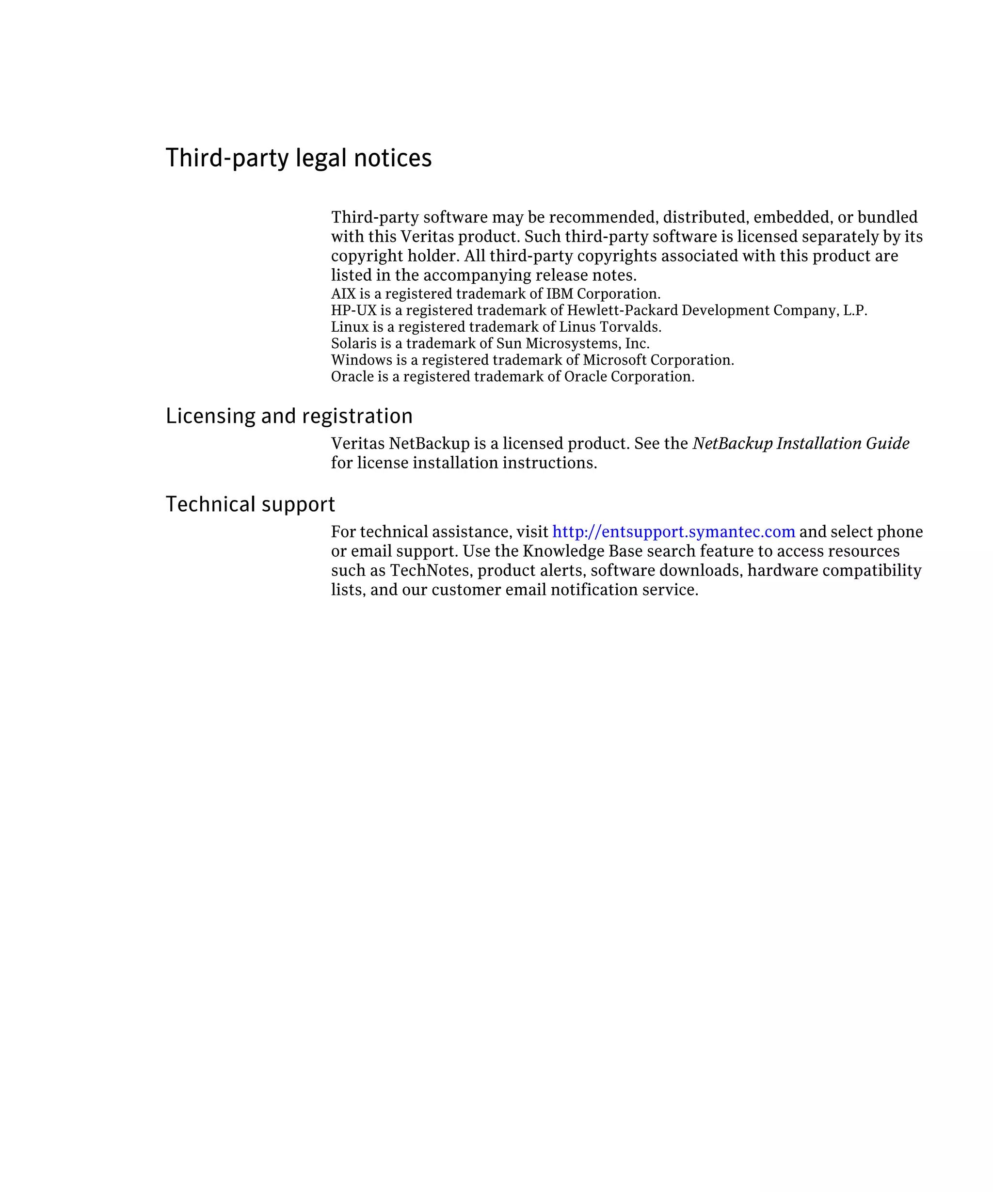 Third-party legal notices

                 Third-party software may be recommended, distributed, embedded, or bundled
                 with this Veritas product. Such third-party software is licensed separately by its
                 copyright holder. All third-party copyrights associated with this product are
                 listed in the accompanying release notes.
                 AIX is a registered trademark of IBM Corporation.
                 HP-UX is a registered trademark of Hewlett-Packard Development Company, L.P.

                 Linux is a registered trademark of Linus Torvalds.

                 Solaris is a trademark of Sun Microsystems, Inc.

                 Windows is a registered trademark of Microsoft Corporation.

                 Oracle is a registered trademark of Oracle Corporation.


Licensing and registration
                 Veritas NetBackup is a licensed product. See the NetBackup Installation Guide
                 for license installation instructions.

Technical support
                 For technical assistance, visit http://entsupport.symantec.com and select phone
                 or email support. Use the Knowledge Base search feature to access resources
                 such as TechNotes, product alerts, software downloads, hardware compatibility
                 lists, and our customer email notification service.
 