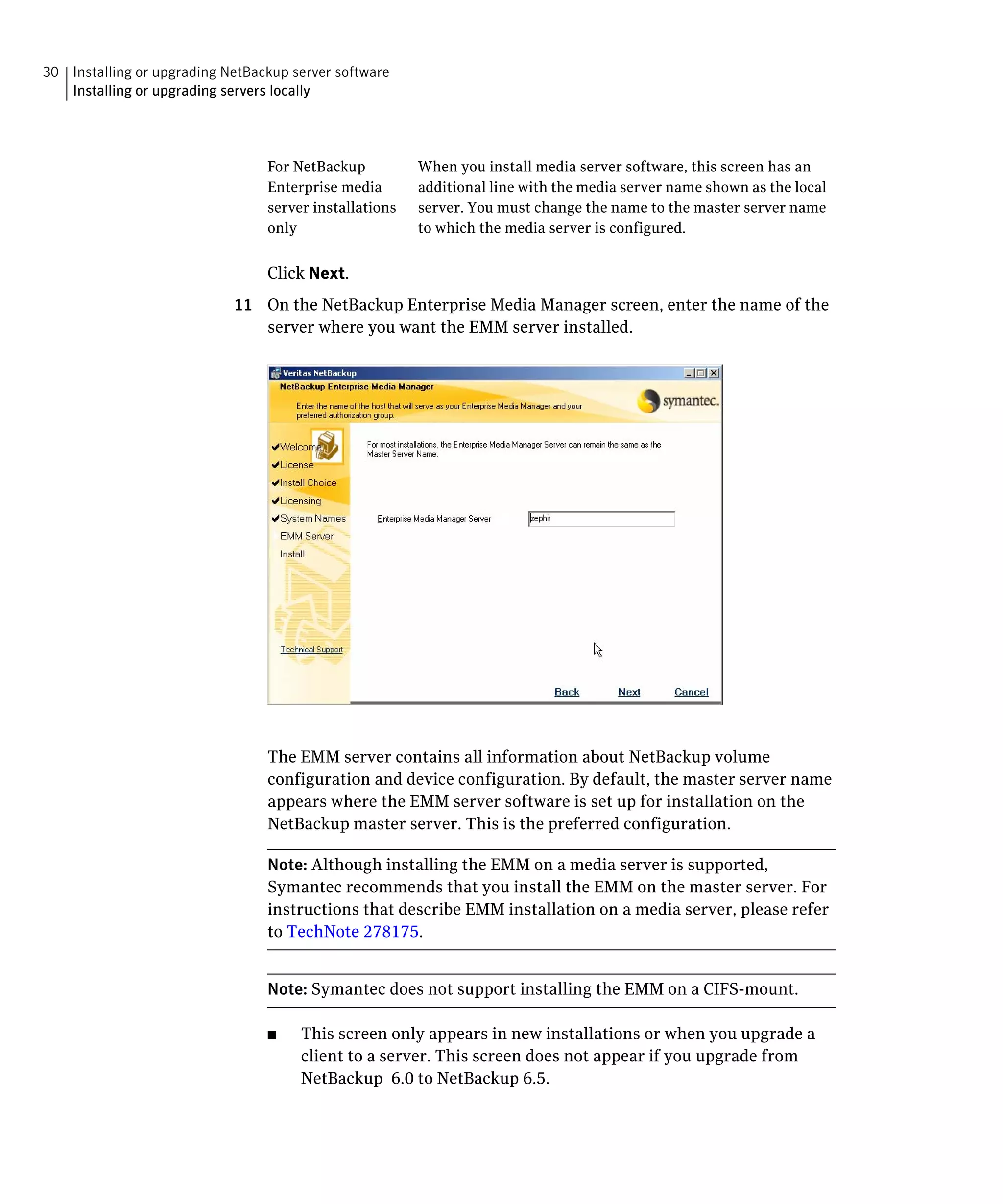 30 Installing or upgrading NetBackup server software
   Installing or upgrading servers locally




                                 For NetBackup          When you install media server software, this screen has an
                                 Enterprise media       additional line with the media server name shown as the local
                                 server installations   server. You must change the name to the master server name
                                 only                   to which the media server is configured.


                                 Click Next.
                            11	 On the NetBackup Enterprise Media Manager screen, enter the name of the
                                server where you want the EMM server installed.




                                 The EMM server contains all information about NetBackup volume
                                 configuration and device configuration. By default, the master server name
                                 appears where the EMM server software is set up for installation on the
                                 NetBackup master server. This is the preferred configuration.

                                 Note: Although installing the EMM on a media server is supported,
                                 Symantec recommends that you install the EMM on the master server. For
                                 instructions that describe EMM installation on a media server, please refer
                                 to TechNote 278175.


                                 Note: Symantec does not support installing the EMM on a CIFS-mount.

                                 ■	   This screen only appears in new installations or when you upgrade a
                                      client to a server. This screen does not appear if you upgrade from
                                      NetBackup 6.0 to NetBackup 6.5.
 