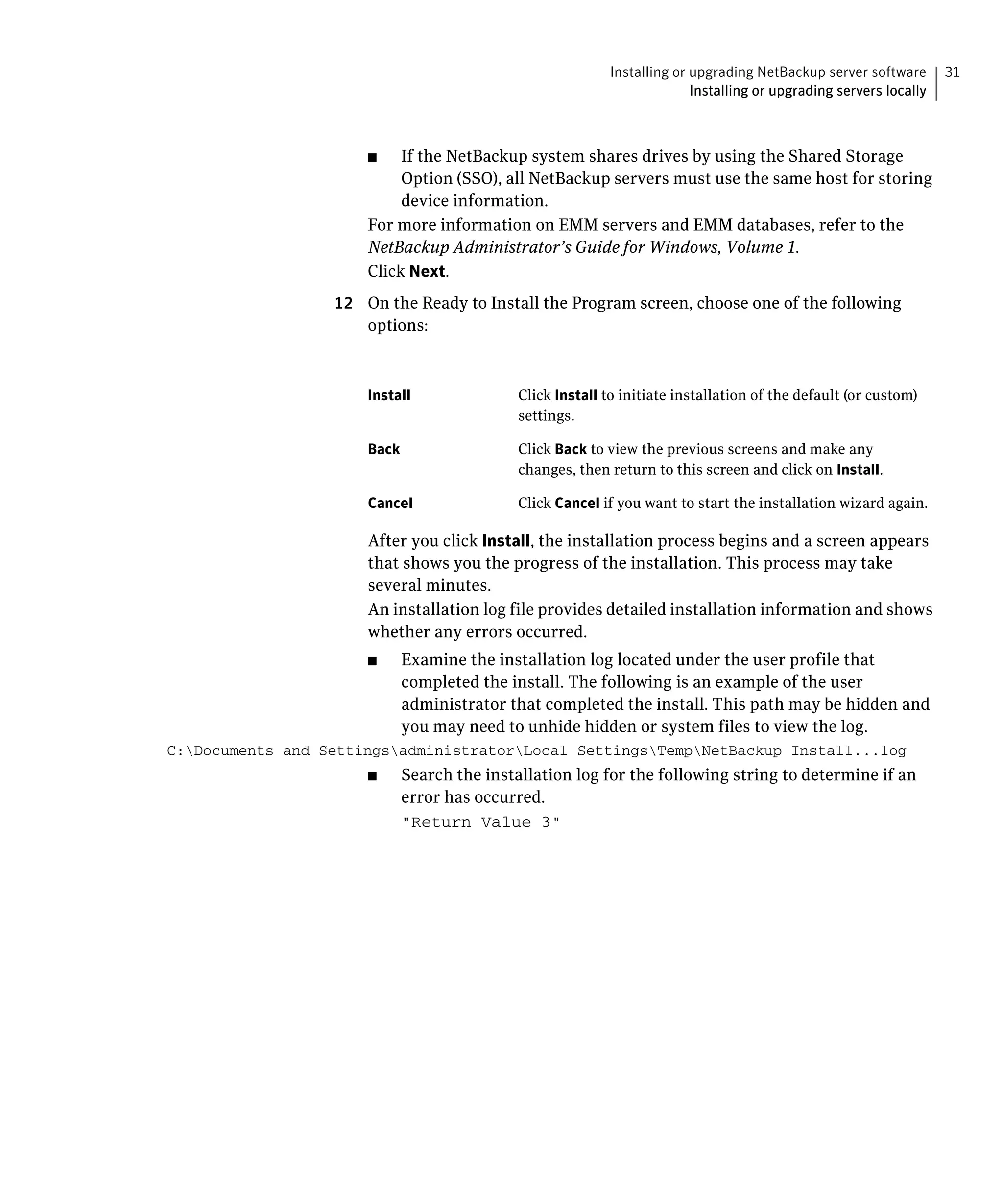 Installing or upgrading NetBackup server software       31
                                                                       Installing or upgrading servers locally



                      ■	   If the NetBackup system shares drives by using the Shared Storage
                           Option (SSO), all NetBackup servers must use the same host for storing
                           device information.
                      For more information on EMM servers and EMM databases, refer to the
                      NetBackup Administrator’s Guide for Windows, Volume 1.
                      Click Next.
                  12	 On the Ready to Install the Program screen, choose one of the following
                      options:



                      Install	             Click Install to initiate installation of the default (or custom)
                                           settings.

                      Back	                Click Back to view the previous screens and make any
                                           changes, then return to this screen and click on Install.

                      Cancel	              Click Cancel if you want to start the installation wizard again.

                      After you click Install, the installation process begins and a screen appears
                      that shows you the progress of the installation. This process may take
                      several minutes.
                      An installation log file provides detailed installation information and shows
                      whether any errors occurred.
                      ■	   Examine the installation log located under the user profile that
                           completed the install. The following is an example of the user
                           administrator that completed the install. This path may be hidden and
                           you may need to unhide hidden or system files to view the log.
C:Documents and SettingsadministratorLocal SettingsTempNetBackup Install...log

                      ■	   Search the installation log for the following string to determine if an
                           error has occurred.
                           "Return Value 3"

 
