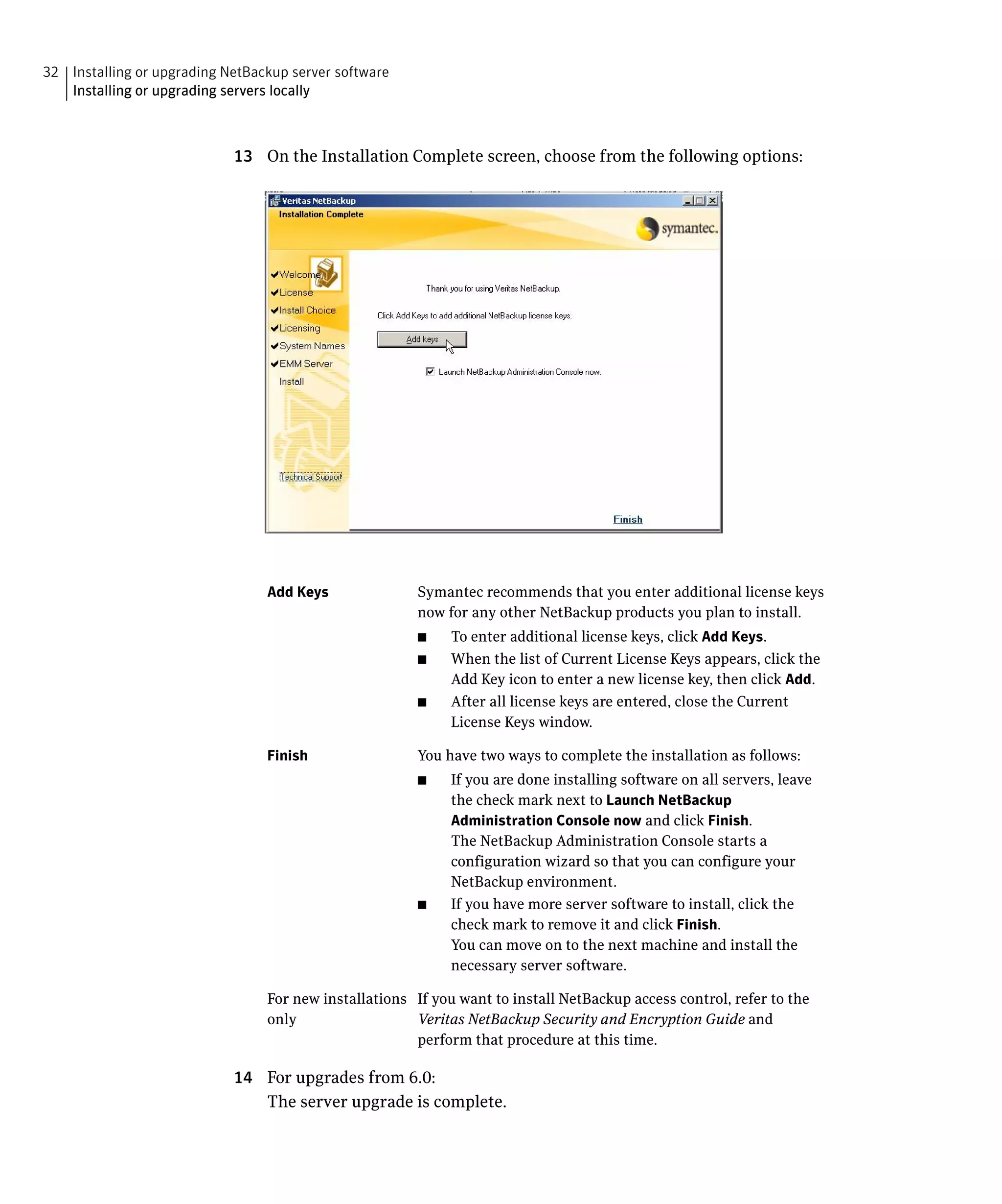 32 Installing or upgrading NetBackup server software

   Installing or upgrading servers locally




                            13	 On the Installation Complete screen, choose from the following options:




                                 Add Keys	              Symantec recommends that you enter additional license keys
                                                        now for any other NetBackup products you plan to install.
                                                        ■	   To enter additional license keys, click Add Keys.
                                                        ■	   When the list of Current License Keys appears, click the
                                                             Add Key icon to enter a new license key, then click Add.
                                                        ■	   After all license keys are entered, close the Current
                                                             License Keys window.

                                 Finish                 You have two ways to complete the installation as follows:
                                                        ■	   If you are done installing software on all servers, leave
                                                             the check mark next to Launch NetBackup
                                                             Administration Console now and click Finish.
                                                             The NetBackup Administration Console starts a
                                                             configuration wizard so that you can configure your
                                                             NetBackup environment.
                                                        ■	   If you have more server software to install, click the
                                                             check mark to remove it and click Finish.
                                                             You can move on to the next machine and install the
                                                             necessary server software.

                                 For new installations	 If you want to install NetBackup access control, refer to the
                                 only	                  Veritas NetBackup Security and Encryption Guide and
                                                        perform that procedure at this time.

                            14	 For upgrades from 6.0:
                                The server upgrade is complete.
 