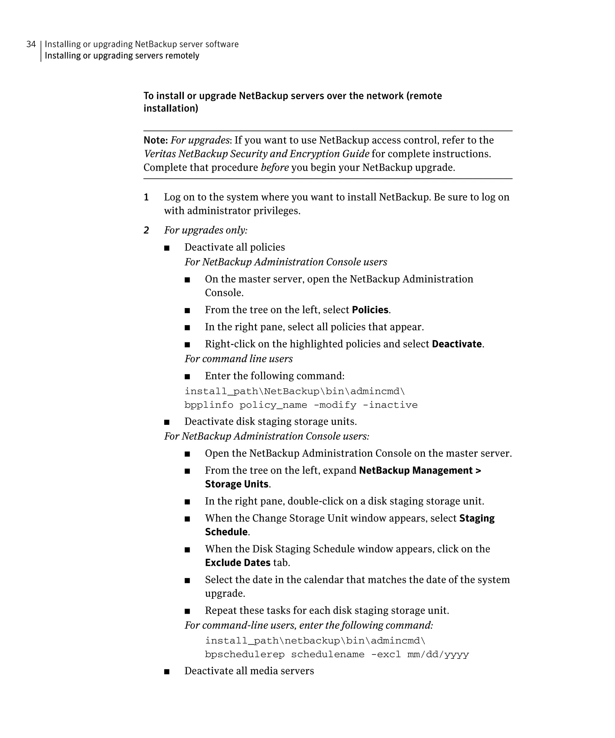 34 Installing or upgrading NetBackup server software

   Installing or upgrading servers remotely




                            To install or upgrade NetBackup servers over the network (remote
                            installation)


                            Note: For upgrades: If you want to use NetBackup access control, refer to the
                            Veritas NetBackup Security and Encryption Guide for complete instructions.
                            Complete that procedure before you begin your NetBackup upgrade.

                            1	   Log on to the system where you want to install NetBackup. Be sure to log on
                                 with administrator privileges.
                            2	   For upgrades only:
                                 ■	    Deactivate all policies
                                       For NetBackup Administration Console users
                                       ■	   On the master server, open the NetBackup Administration
                                            Console.
                                       ■	   From the tree on the left, select Policies.
                                       ■	   In the right pane, select all policies that appear.
                                       ■	   Right-click on the highlighted policies and select Deactivate.
                                       For command line users
                                       ■	 Enter the following command:
                                       install_pathNetBackupbinadmincmd

                                       bpplinfo policy_name -modify -inactive

                                 ■	  Deactivate disk staging storage units.
                                 For NetBackup Administration Console users:
                                       ■	   Open the NetBackup Administration Console on the master server.
                                       ■	   From the tree on the left, expand NetBackup Management >
                                            Storage Units.
                                       ■	   In the right pane, double-click on a disk staging storage unit.
                                       ■	   When the Change Storage Unit window appears, select Staging
                                            Schedule.
                                       ■	   When the Disk Staging Schedule window appears, click on the
                                            Exclude Dates tab.
                                       ■	   Select the date in the calendar that matches the date of the system
                                            upgrade.
                                       ■	   Repeat these tasks for each disk staging storage unit.
                                       For command-line users, enter the following command:
                                            install_pathnetbackupbinadmincmd

                                            bpschedulerep schedulename -excl mm/dd/yyyy

                                 ■	    Deactivate all media servers
 