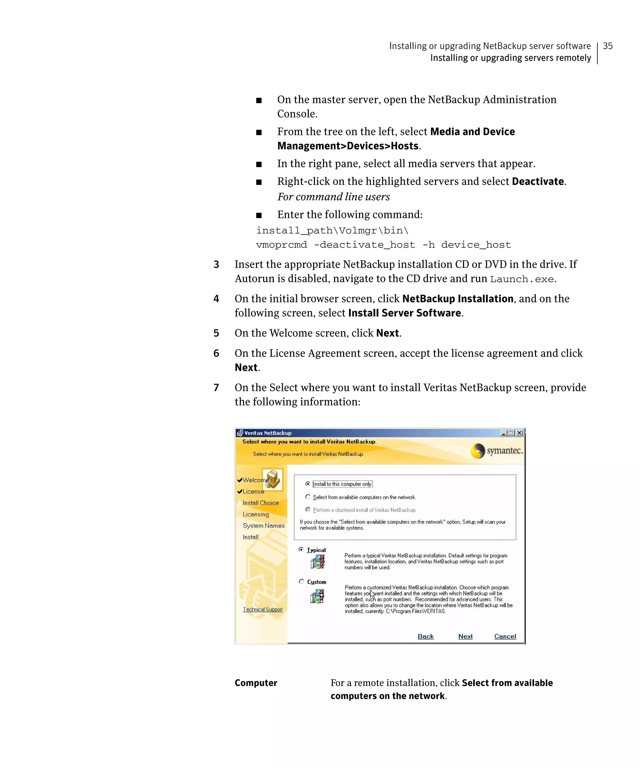 Installing or upgrading NetBackup server software     35
                                                  Installing or upgrading servers remotely



         ■	   On the master server, open the NetBackup Administration
              Console.
         ■	   From the tree on the left, select Media and Device
              Management>Devices>Hosts.
         ■	   In the right pane, select all media servers that appear.
         ■	   Right-click on the highlighted servers and select Deactivate.
              For command line users
         ■	 Enter the following command:
         install_pathVolmgrbin

         vmoprcmd -deactivate_host -h device_host

3	   Insert the appropriate NetBackup installation CD or DVD in the drive. If
     Autorun is disabled, navigate to the CD drive and run Launch.exe.
4	   On the initial browser screen, click NetBackup Installation, and on the
     following screen, select Install Server Software.
5	   On the Welcome screen, click Next.
6	   On the License Agreement screen, accept the license agreement and click
     Next.
7	   On the Select where you want to install Veritas NetBackup screen, provide
     the following information:




     Computer            For a remote installation, click Select from available
                         computers on the network.
 