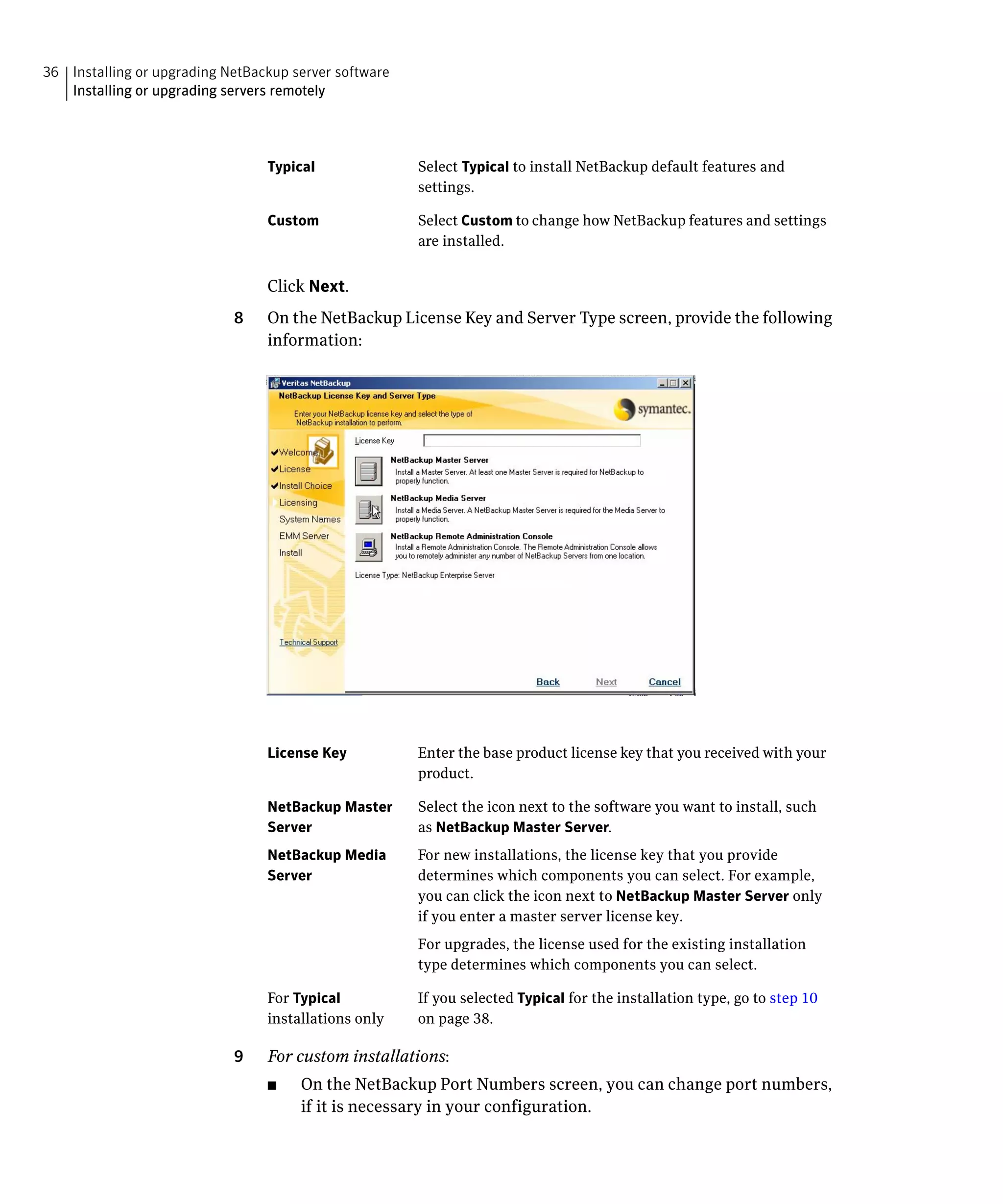 36 Installing or upgrading NetBackup server software
   Installing or upgrading servers remotely




                                 Typical               Select Typical to install NetBackup default features and
                                                       settings.

                                 Custom                Select Custom to change how NetBackup features and settings
                                                       are installed.


                                 Click Next.
                            8	   On the NetBackup License Key and Server Type screen, provide the following
                                 information:




                                 License Key	          Enter the base product license key that you received with your
                                                       product.

                                 NetBackup Master      Select the icon next to the software you want to install, such
                                 Server                as NetBackup Master Server.
                                 NetBackup Media 	     For new installations, the license key that you provide
                                 Server	               determines which components you can select. For example,
                                                       you can click the icon next to NetBackup Master Server only
                                                       if you enter a master server license key.
                                                       For upgrades, the license used for the existing installation
                                                       type determines which components you can select.

                                 For Typical           If you selected Typical for the installation type, go to step 10
                                 installations only    on page 38.

                            9	   For custom installations:
                                 ■	   On the NetBackup Port Numbers screen, you can change port numbers,
                                      if it is necessary in your configuration.
 