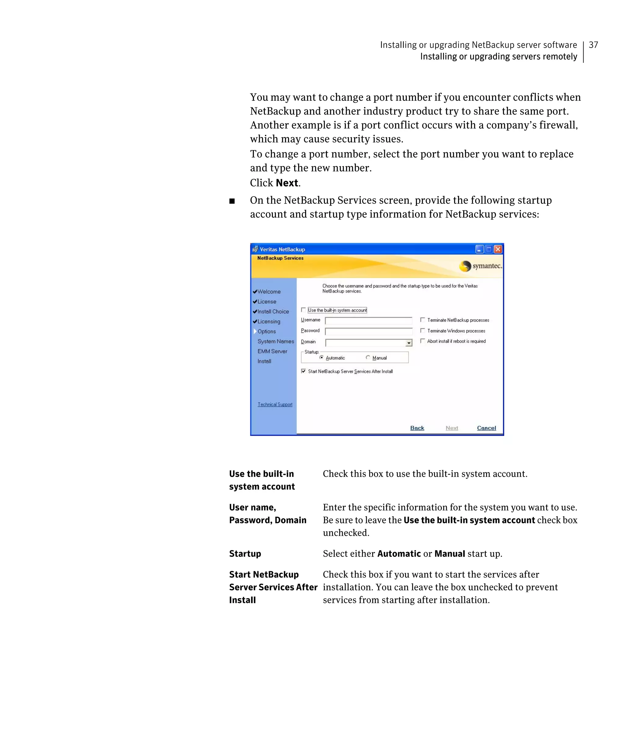 Installing or upgrading NetBackup server software     37
                                              Installing or upgrading servers remotely



     You may want to change a port number if you encounter conflicts when 

     NetBackup and another industry product try to share the same port. 

     Another example is if a port conflict occurs with a company’s firewall, 

     which may cause security issues.

     To change a port number, select the port number you want to replace 

     and type the new number.

     Click Next.

■	   On the NetBackup Services screen, provide the following startup
     account and startup type information for NetBackup services:




Use the built-in      Check this box to use the built-in system account.
system account

User name,            Enter the specific information for the system you want to use.
Password, Domain      Be sure to leave the Use the built-in system account check box
                      unchecked.

Startup               Select either Automatic or Manual start up.

Start NetBackup       Check this box if you want to start the services after
Server Services After installation. You can leave the box unchecked to prevent
Install               services from starting after installation.
 