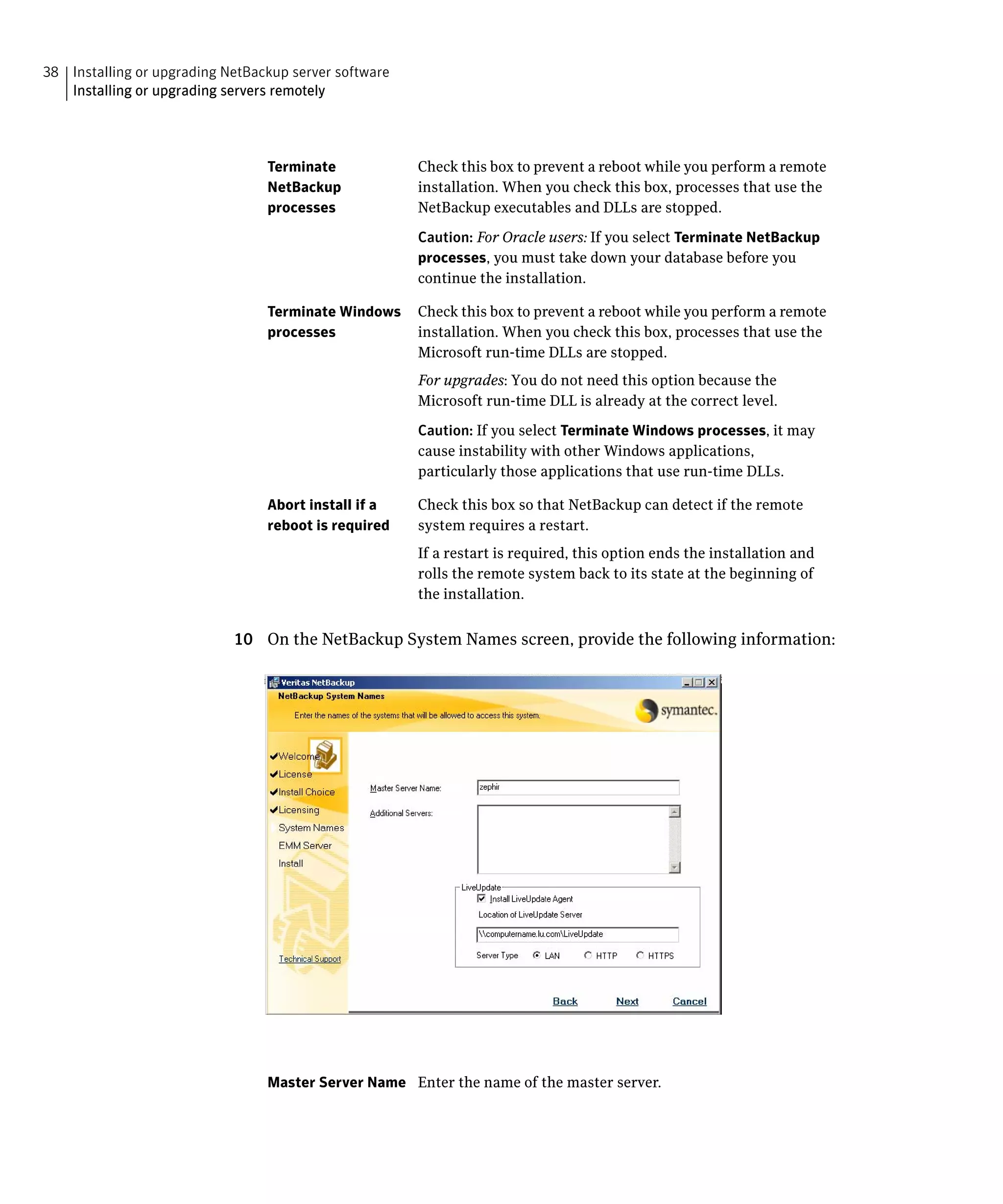 38 Installing or upgrading NetBackup server software
   Installing or upgrading servers remotely




                                 Terminate             Check this box to prevent a reboot while you perform a remote
                                 NetBackup             installation. When you check this box, processes that use the
                                 processes             NetBackup executables and DLLs are stopped.

                                                       Caution: For Oracle users: If you select Terminate NetBackup
                                                       processes, you must take down your database before you
                                                       continue the installation.

                                 Terminate Windows     Check this box to prevent a reboot while you perform a remote
                                 processes             installation. When you check this box, processes that use the
                                                       Microsoft run-time DLLs are stopped.
                                                       For upgrades: You do not need this option because the
                                                       Microsoft run-time DLL is already at the correct level.

                                                       Caution: If you select Terminate Windows processes, it may
                                                       cause instability with other Windows applications,
                                                       particularly those applications that use run-time DLLs.

                                 Abort install if a    Check this box so that NetBackup can detect if the remote
                                 reboot is required    system requires a restart.
                                                       If a restart is required, this option ends the installation and
                                                       rolls the remote system back to its state at the beginning of
                                                       the installation.


                            10 On the NetBackup System Names screen, provide the following information:




                                 Master Server Name Enter the name of the master server.
 