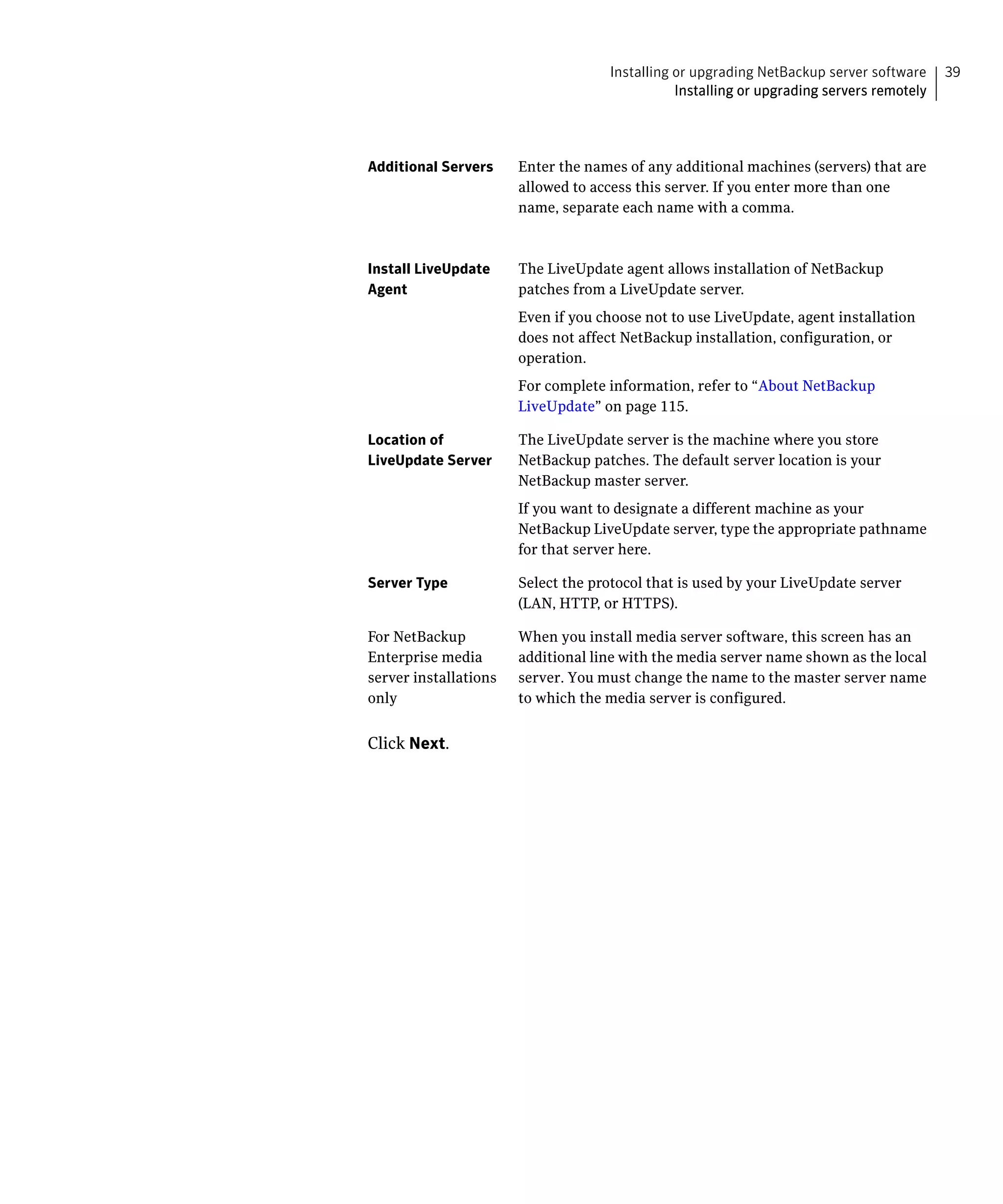 Installing or upgrading NetBackup server software     39
                                               Installing or upgrading servers remotely




Additional Servers     Enter the names of any additional machines (servers) that are
                       allowed to access this server. If you enter more than one
                       name, separate each name with a comma.



Install LiveUpdate     The LiveUpdate agent allows installation of NetBackup
Agent                  patches from a LiveUpdate server.
                       Even if you choose not to use LiveUpdate, agent installation
                       does not affect NetBackup installation, configuration, or
                       operation.
                       For complete information, refer to “About NetBackup
                       LiveUpdate” on page 115.

Location of            The LiveUpdate server is the machine where you store
LiveUpdate Server      NetBackup patches. The default server location is your
                       NetBackup master server.
                       If you want to designate a different machine as your
                       NetBackup LiveUpdate server, type the appropriate pathname
                       for that server here.

Server Type            Select the protocol that is used by your LiveUpdate server
                       (LAN, HTTP, or HTTPS).

For NetBackup          When you install media server software, this screen has an
Enterprise media       additional line with the media server name shown as the local
server installations   server. You must change the name to the master server name
only                   to which the media server is configured.


Click Next.
 
