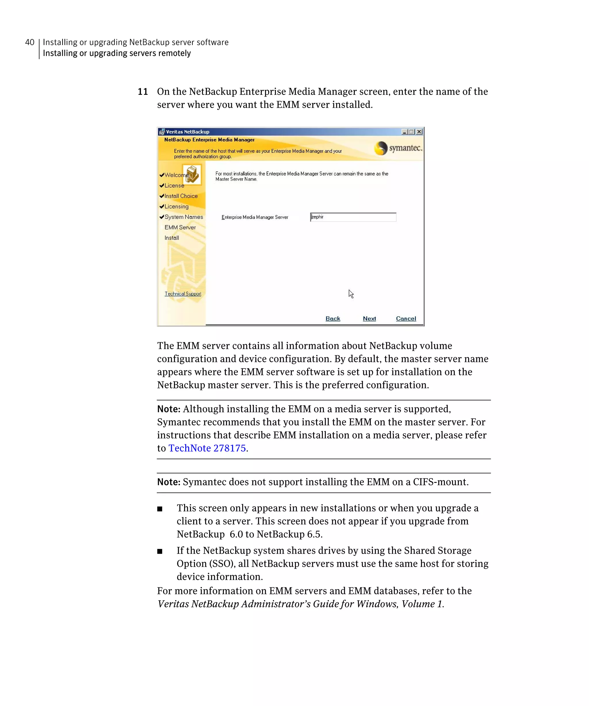 40 Installing or upgrading NetBackup server software
   Installing or upgrading servers remotely



                            11 On the NetBackup Enterprise Media Manager screen, enter the name of the
                               server where you want the EMM server installed.




                                 The EMM server contains all information about NetBackup volume
                                 configuration and device configuration. By default, the master server name
                                 appears where the EMM server software is set up for installation on the
                                 NetBackup master server. This is the preferred configuration.

                                 Note: Although installing the EMM on a media server is supported,
                                 Symantec recommends that you install the EMM on the master server. For
                                 instructions that describe EMM installation on a media server, please refer
                                 to TechNote 278175.


                                 Note: Symantec does not support installing the EMM on a CIFS-mount.

                                 ■	   This screen only appears in new installations or when you upgrade a
                                      client to a server. This screen does not appear if you upgrade from
                                      NetBackup 6.0 to NetBackup 6.5.
                                 ■	  If the NetBackup system shares drives by using the Shared Storage
                                     Option (SSO), all NetBackup servers must use the same host for storing
                                     device information.
                                 For more information on EMM servers and EMM databases, refer to the
                                 Veritas NetBackup Administrator’s Guide for Windows, Volume 1.
 