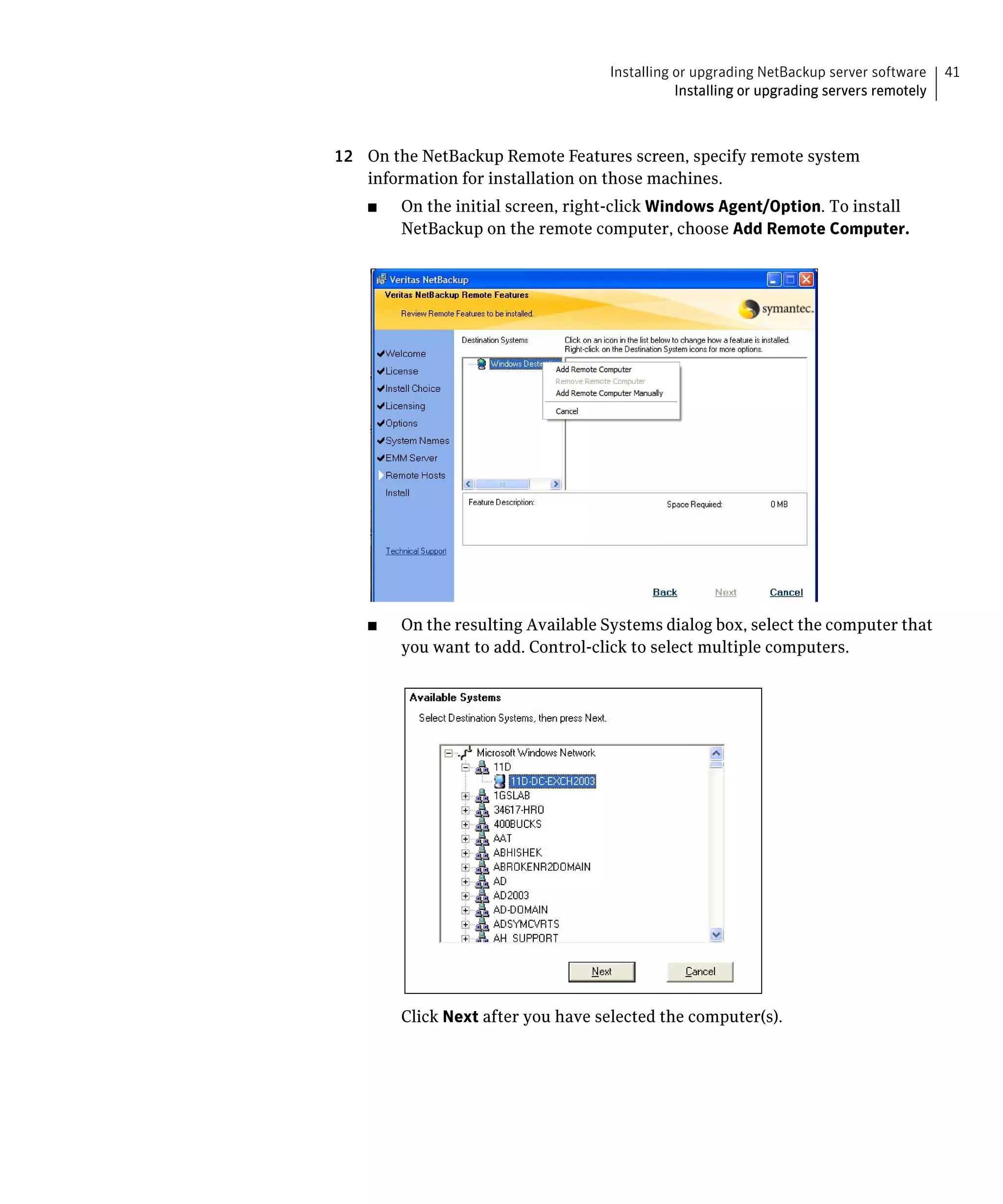 Installing or upgrading NetBackup server software     41
                                               Installing or upgrading servers remotely



12	 On the NetBackup Remote Features screen, specify remote system
    information for installation on those machines.
    ■	   On the initial screen, right-click Windows Agent/Option. To install
         NetBackup on the remote computer, choose Add Remote Computer.




    ■    On the resulting Available Systems dialog box, select the computer that
         you want to add. Control-click to select multiple computers.




         Click Next after you have selected the computer(s).
 