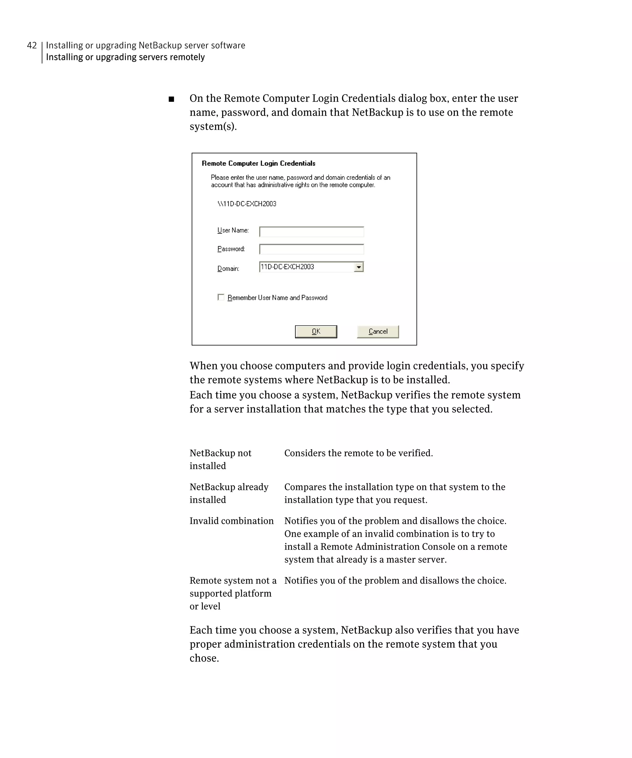 42 Installing or upgrading NetBackup server software

   Installing or upgrading servers remotely




                                 ■	    On the Remote Computer Login Credentials dialog box, enter the user
                                       name, password, and domain that NetBackup is to use on the remote
                                       system(s).




                                       When you choose computers and provide login credentials, you specify 

                                       the remote systems where NetBackup is to be installed.

                                       Each time you choose a system, NetBackup verifies the remote system 

                                       for a server installation that matches the type that you selected.




                                       NetBackup not         Considers the remote to be verified.
                                       installed

                                       NetBackup already     Compares the installation type on that system to the
                                       installed             installation type that you request.

                                       Invalid combination   Notifies you of the problem and disallows the choice.
                                                             One example of an invalid combination is to try to
                                                             install a Remote Administration Console on a remote
                                                             system that already is a master server.

                                       Remote system not a Notifies you of the problem and disallows the choice.
                                       supported platform
                                       or level

                                       Each time you choose a system, NetBackup also verifies that you have
                                       proper administration credentials on the remote system that you
                                       chose.
 