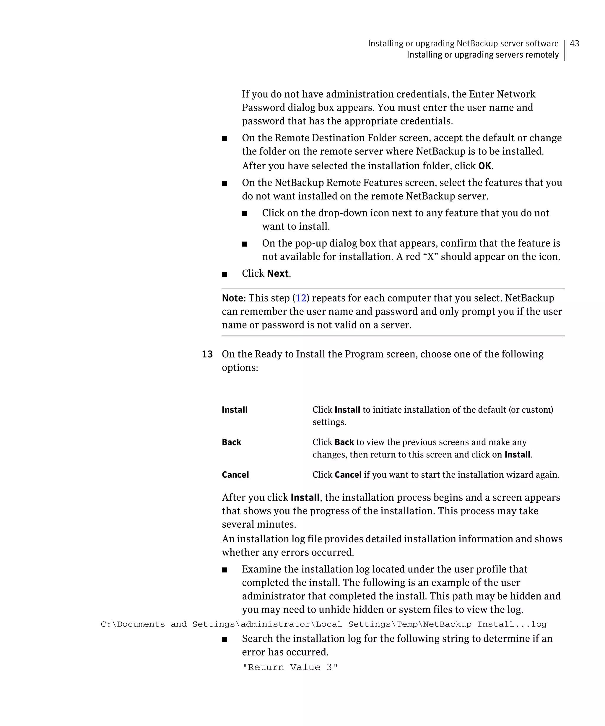 Installing or upgrading NetBackup server software     43
                                                                     Installing or upgrading servers remotely



                           If you do not have administration credentials, the Enter Network
                           Password dialog box appears. You must enter the user name and
                           password that has the appropriate credentials.
                      ■	   On the Remote Destination Folder screen, accept the default or change
                           the folder on the remote server where NetBackup is to be installed.
                           After you have selected the installation folder, click OK.
                      ■	   On the NetBackup Remote Features screen, select the features that you
                           do not want installed on the remote NetBackup server.
                           ■	    Click on the drop-down icon next to any feature that you do not
                                 want to install.
                           ■	    On the pop-up dialog box that appears, confirm that the feature is
                                 not available for installation. A red “X” should appear on the icon.
                      ■	   Click Next.

                      Note: This step (12) repeats for each computer that you select. NetBackup
                      can remember the user name and password and only prompt you if the user
                      name or password is not valid on a server.

                  13	 On the Ready to Install the Program screen, choose one of the following
                      options:



                      Install	              Click Install to initiate installation of the default (or custom)
                                            settings.

                      Back	                 Click Back to view the previous screens and make any
                                            changes, then return to this screen and click on Install.

                      Cancel	               Click Cancel if you want to start the installation wizard again.

                      After you click Install, the installation process begins and a screen appears
                      that shows you the progress of the installation. This process may take
                      several minutes.
                      An installation log file provides detailed installation information and shows
                      whether any errors occurred.
                      ■	   Examine the installation log located under the user profile that
                           completed the install. The following is an example of the user
                           administrator that completed the install. This path may be hidden and
                           you may need to unhide hidden or system files to view the log.
C:Documents and SettingsadministratorLocal SettingsTempNetBackup Install...log

                      ■	   Search the installation log for the following string to determine if an
                           error has occurred.
                           "Return Value 3"

 