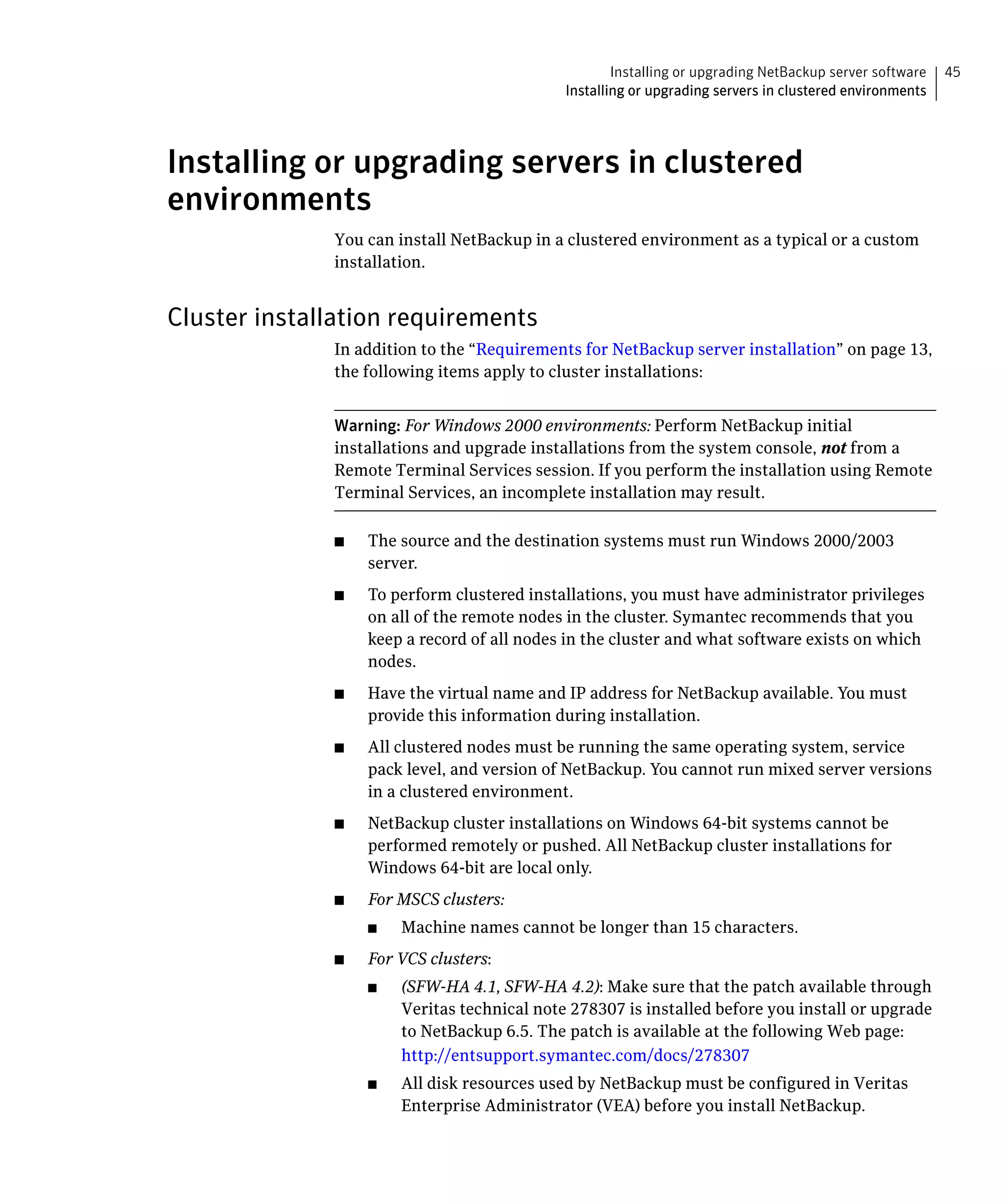 Installing or upgrading NetBackup server software   45
                                              Installing or upgrading servers in clustered environments




Installing or upgrading servers in clustered
environments
              You can install NetBackup in a clustered environment as a typical or a custom
              installation.


Cluster installation requirements
              In addition to the “Requirements for NetBackup server installation” on page 13,
              the following items apply to cluster installations:


              Warning: For Windows 2000 environments: Perform NetBackup initial
              installations and upgrade installations from the system console, not from a
              Remote Terminal Services session. If you perform the installation using Remote
              Terminal Services, an incomplete installation may result.

              ■	   The source and the destination systems must run Windows 2000/2003
                   server.
              ■	   To perform clustered installations, you must have administrator privileges
                   on all of the remote nodes in the cluster. Symantec recommends that you
                   keep a record of all nodes in the cluster and what software exists on which
                   nodes.
              ■	   Have the virtual name and IP address for NetBackup available. You must
                   provide this information during installation.
              ■	   All clustered nodes must be running the same operating system, service
                   pack level, and version of NetBackup. You cannot run mixed server versions
                   in a clustered environment.
              ■	   NetBackup cluster installations on Windows 64-bit systems cannot be
                   performed remotely or pushed. All NetBackup cluster installations for
                   Windows 64-bit are local only.
              ■	   For MSCS clusters:
                   ■	   Machine names cannot be longer than 15 characters.
              ■	   For VCS clusters:
                   ■	   (SFW-HA 4.1, SFW-HA 4.2): Make sure that the patch available through
                        Veritas technical note 278307 is installed before you install or upgrade
                        to NetBackup 6.5. The patch is available at the following Web page:
                        http://entsupport.symantec.com/docs/278307
                   ■    All disk resources used by NetBackup must be configured in Veritas
                        Enterprise Administrator (VEA) before you install NetBackup.
 
