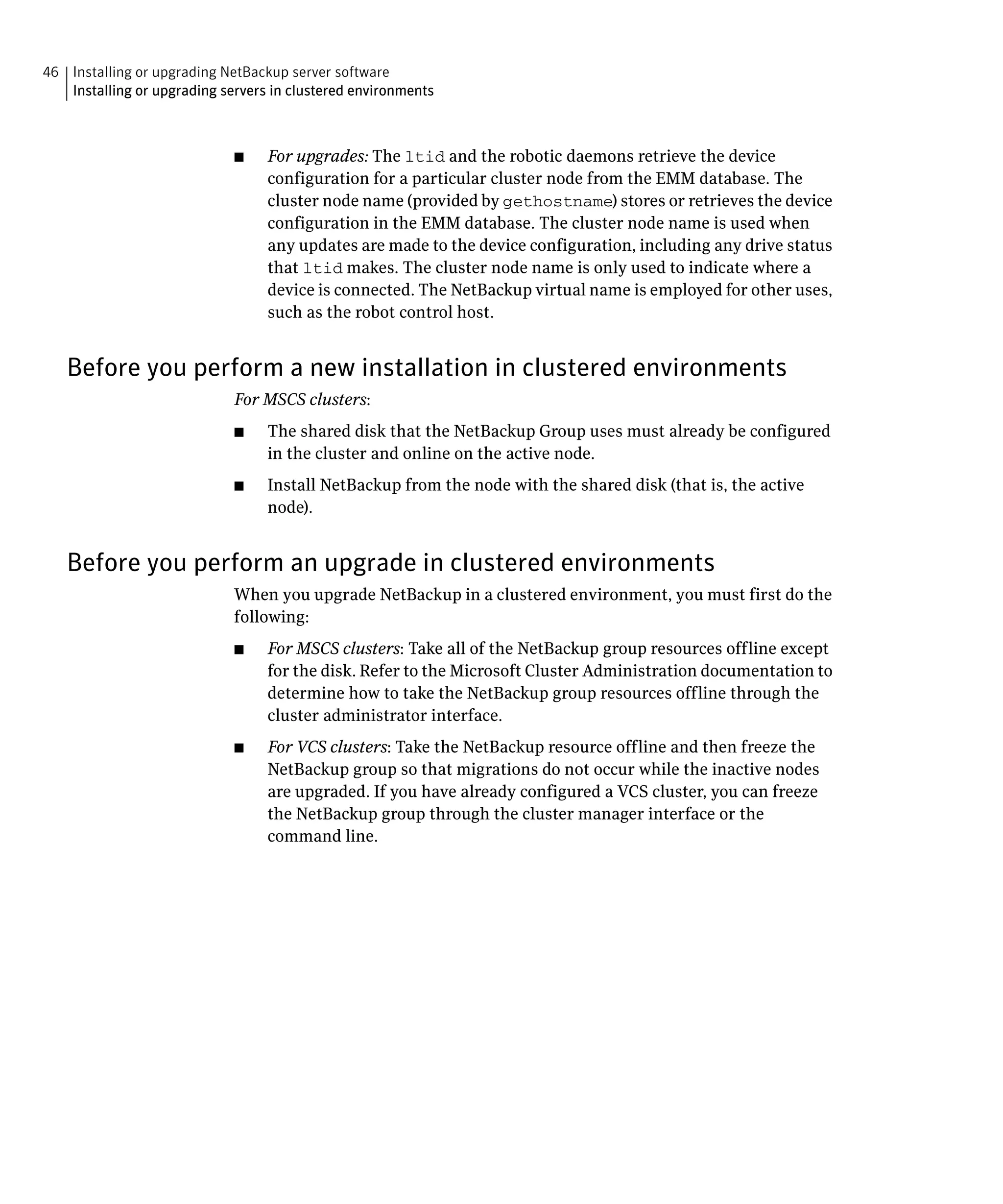 46 Installing or upgrading NetBackup server software
   Installing or upgrading servers in clustered environments



                             ■	   For upgrades: The ltid and the robotic daemons retrieve the device
                                  configuration for a particular cluster node from the EMM database. The
                                  cluster node name (provided by gethostname) stores or retrieves the device
                                  configuration in the EMM database. The cluster node name is used when
                                  any updates are made to the device configuration, including any drive status
                                  that ltid makes. The cluster node name is only used to indicate where a
                                  device is connected. The NetBackup virtual name is employed for other uses,
                                  such as the robot control host.


   Before you perform a new installation in clustered environments
                             For MSCS clusters:
                             ■	   The shared disk that the NetBackup Group uses must already be configured
                                  in the cluster and online on the active node.
                             ■	   Install NetBackup from the node with the shared disk (that is, the active
                                  node).


   Before you perform an upgrade in clustered environments
                             When you upgrade NetBackup in a clustered environment, you must first do the
                             following:
                             ■	   For MSCS clusters: Take all of the NetBackup group resources offline except
                                  for the disk. Refer to the Microsoft Cluster Administration documentation to
                                  determine how to take the NetBackup group resources offline through the
                                  cluster administrator interface.
                             ■	   For VCS clusters: Take the NetBackup resource offline and then freeze the
                                  NetBackup group so that migrations do not occur while the inactive nodes
                                  are upgraded. If you have already configured a VCS cluster, you can freeze
                                  the NetBackup group through the cluster manager interface or the
                                  command line.
 