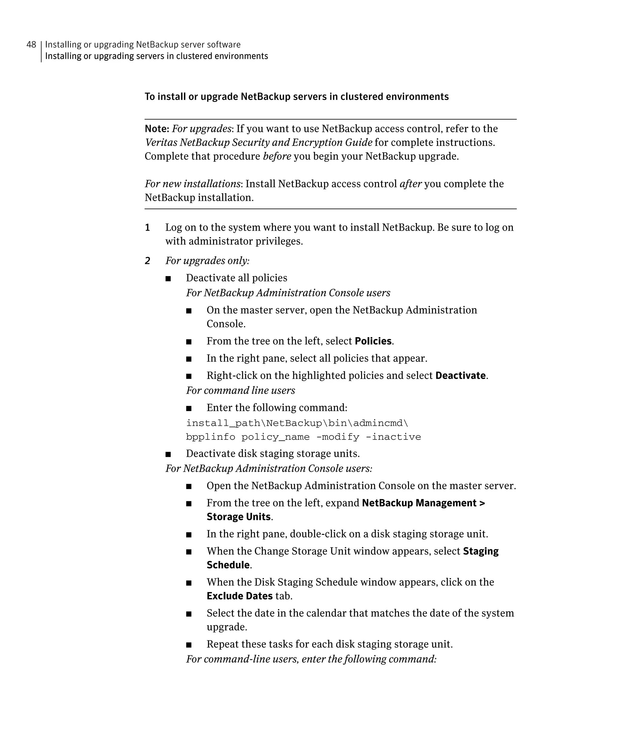 48 Installing or upgrading NetBackup server software

   Installing or upgrading servers in clustered environments




                             To install or upgrade NetBackup servers in clustered environments


                             Note: For upgrades: If you want to use NetBackup access control, refer to the
                             Veritas NetBackup Security and Encryption Guide for complete instructions.
                             Complete that procedure before you begin your NetBackup upgrade.

                             For new installations: Install NetBackup access control after you complete the
                             NetBackup installation.

                             1	   Log on to the system where you want to install NetBackup. Be sure to log on
                                  with administrator privileges.
                             2	   For upgrades only:
                                  ■	   Deactivate all policies
                                       For NetBackup Administration Console users
                                       ■	    On the master server, open the NetBackup Administration
                                             Console.
                                       ■	    From the tree on the left, select Policies.
                                       ■	    In the right pane, select all policies that appear.
                                       ■	   Right-click on the highlighted policies and select Deactivate.
                                       For command line users
                                       ■	 Enter the following command:
                                       install_pathNetBackupbinadmincmd

                                       bpplinfo policy_name -modify -inactive

                                  ■	  Deactivate disk staging storage units.
                                  For NetBackup Administration Console users:
                                       ■	    Open the NetBackup Administration Console on the master server.
                                       ■	    From the tree on the left, expand NetBackup Management >
                                             Storage Units.
                                       ■	    In the right pane, double-click on a disk staging storage unit.
                                       ■	    When the Change Storage Unit window appears, select Staging
                                             Schedule.
                                       ■	    When the Disk Staging Schedule window appears, click on the
                                             Exclude Dates tab.
                                       ■	    Select the date in the calendar that matches the date of the system
                                             upgrade.
                                       ■	   Repeat these tasks for each disk staging storage unit.
                                       For command-line users, enter the following command:
 