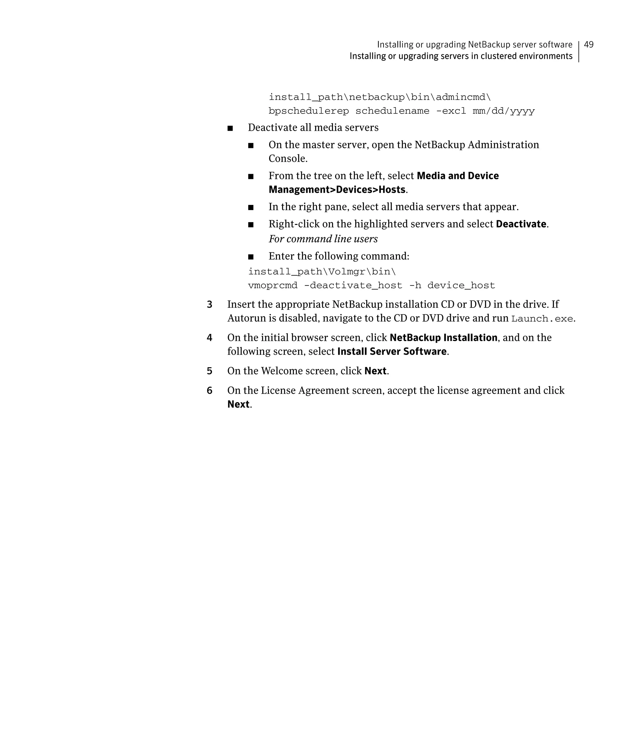 Installing or upgrading NetBackup server software   49
                                 Installing or upgrading servers in clustered environments



               install_pathnetbackupbinadmincmd

               bpschedulerep schedulename -excl mm/dd/yyyy

     ■	   Deactivate all media servers
          ■	   On the master server, open the NetBackup Administration
               Console.
          ■	   From the tree on the left, select Media and Device
               Management>Devices>Hosts.
          ■	   In the right pane, select all media servers that appear.
          ■	   Right-click on the highlighted servers and select Deactivate.
               For command line users
          ■	 Enter the following command:
          install_pathVolmgrbin

          vmoprcmd -deactivate_host -h device_host

3	   Insert the appropriate NetBackup installation CD or DVD in the drive. If
     Autorun is disabled, navigate to the CD or DVD drive and run Launch.exe.
4	   On the initial browser screen, click NetBackup Installation, and on the
     following screen, select Install Server Software.
5	   On the Welcome screen, click Next.
6	   On the License Agreement screen, accept the license agreement and click
     Next.
 