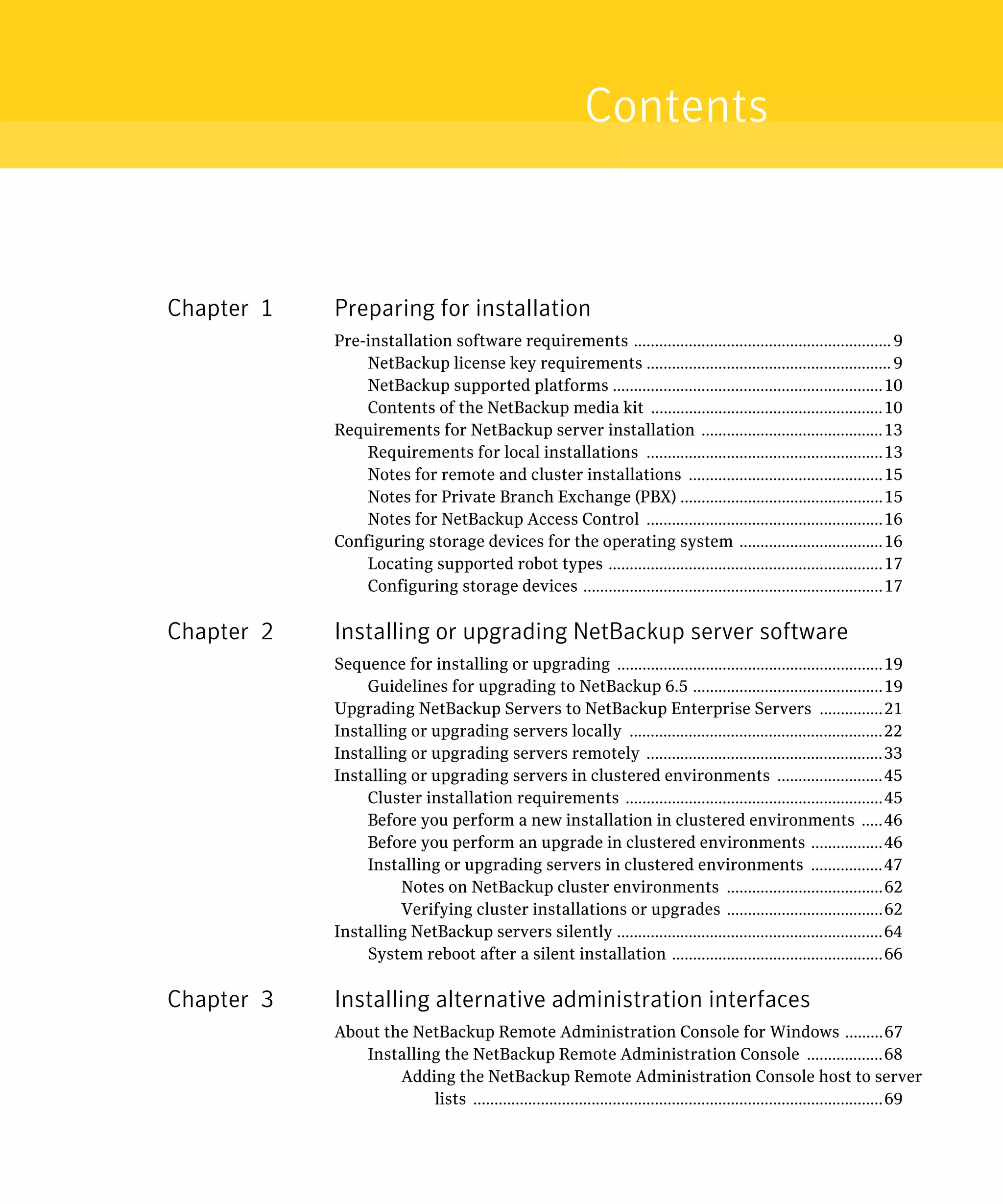 Contents



Chapter 1   Preparing for installation
            Pre-installation software requirements ............................................................. 9

                NetBackup license key requirements .......................................................... 9

                NetBackup supported platforms ................................................................10

                Contents of the NetBackup media kit .......................................................10

            Requirements for NetBackup server installation ...........................................13

                Requirements for local installations ........................................................13

                Notes for remote and cluster installations ..............................................15

                Notes for Private Branch Exchange (PBX) ................................................15

                Notes for NetBackup Access Control ........................................................16

            Configuring storage devices for the operating system ..................................16

                Locating supported robot types .................................................................17

                Configuring storage devices .......................................................................17


Chapter 2   Installing or upgrading NetBackup server software
            Sequence for installing or upgrading ...............................................................19

                Guidelines for upgrading to NetBackup 6.5 .............................................19

            Upgrading NetBackup Servers to NetBackup Enterprise Servers ...............21

            Installing or upgrading servers locally ............................................................22

            Installing or upgrading servers remotely ........................................................33

            Installing or upgrading servers in clustered environments .........................45

                Cluster installation requirements .............................................................45

                Before you perform a new installation in clustered environments .....46

                Before you perform an upgrade in clustered environments .................46

                Installing or upgrading servers in clustered environments .................47

                     Notes on NetBackup cluster environments .....................................62

                     Verifying cluster installations or upgrades .....................................62

            Installing NetBackup servers silently ...............................................................64

                System reboot after a silent installation ..................................................66


Chapter 3   Installing alternative administration interfaces
            About the NetBackup Remote Administration Console for Windows .........67

               Installing the NetBackup Remote Administration Console ..................68

                    Adding the NetBackup Remote Administration Console host to server 

                        lists .................................................................................................69

 