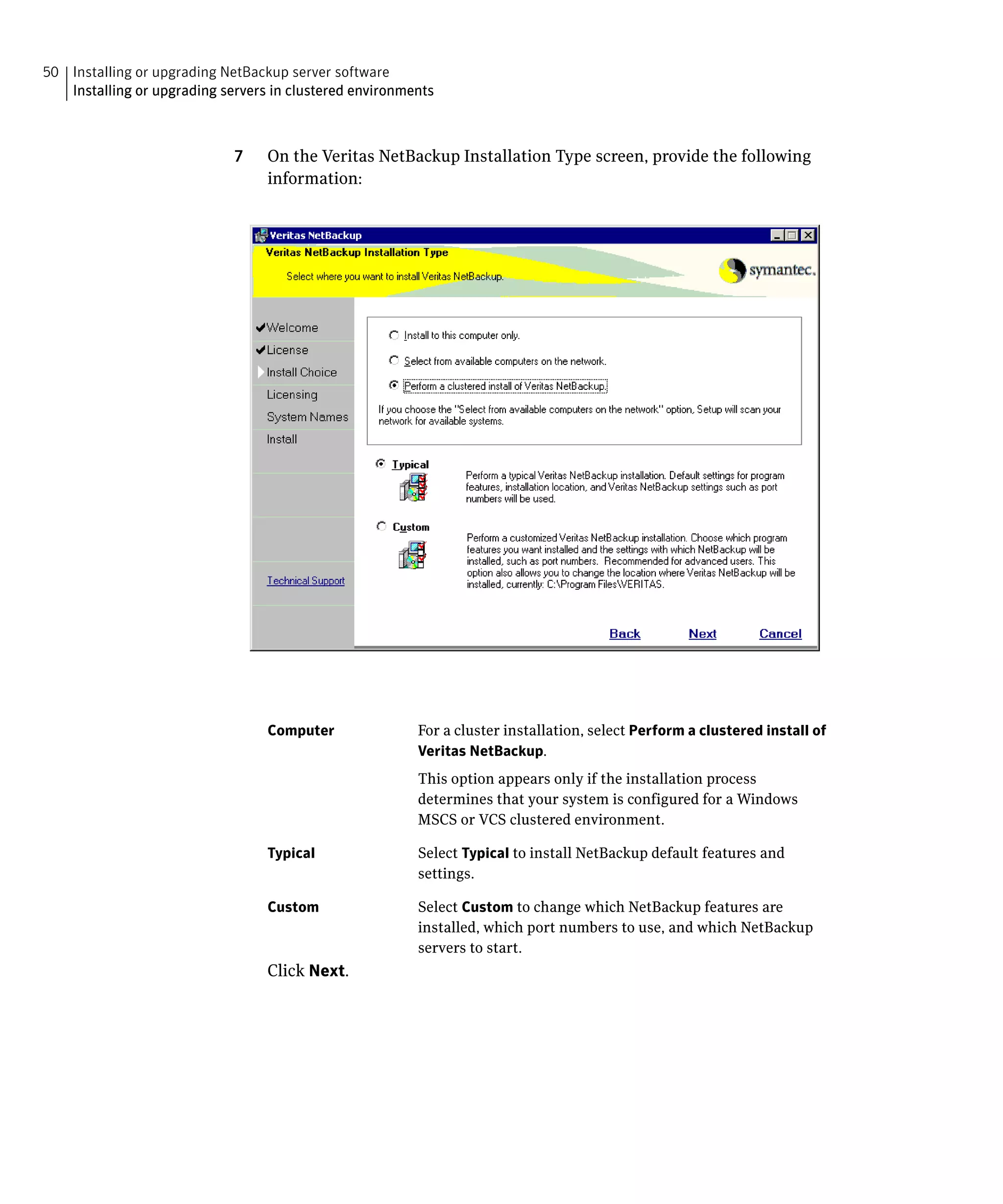 50 Installing or upgrading NetBackup server software

   Installing or upgrading servers in clustered environments




                             7	   On the Veritas NetBackup Installation Type screen, provide the following
                                  information:




                                  Computer               For a cluster installation, select Perform a clustered install of
                                                         Veritas NetBackup.
                                                         This option appears only if the installation process
                                                         determines that your system is configured for a Windows
                                                         MSCS or VCS clustered environment.

                                  Typical                Select Typical to install NetBackup default features and
                                                         settings.

                                  Custom                 Select Custom to change which NetBackup features are
                                                         installed, which port numbers to use, and which NetBackup
                                                         servers to start.
                                  Click Next.
 