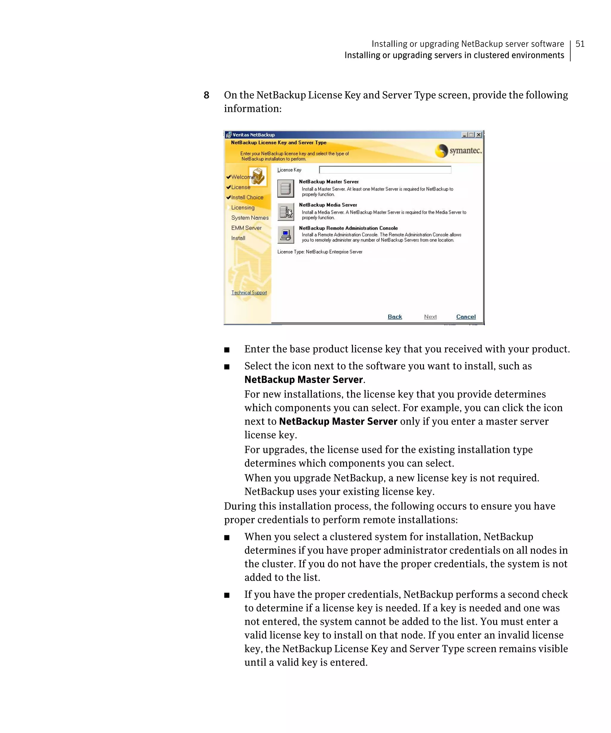 Installing or upgrading NetBackup server software   51
                               Installing or upgrading servers in clustered environments



8   On the NetBackup License Key and Server Type screen, provide the following
    information:




    ■	   Enter the base product license key that you received with your product.
    ■	  Select the icon next to the software you want to install, such as
        NetBackup Master Server.
        For new installations, the license key that you provide determines
        which components you can select. For example, you can click the icon
        next to NetBackup Master Server only if you enter a master server
        license key.
        For upgrades, the license used for the existing installation type
        determines which components you can select.
        When you upgrade NetBackup, a new license key is not required.
        NetBackup uses your existing license key.
    During this installation process, the following occurs to ensure you have
    proper credentials to perform remote installations:
    ■	   When you select a clustered system for installation, NetBackup
         determines if you have proper administrator credentials on all nodes in
         the cluster. If you do not have the proper credentials, the system is not
         added to the list.
    ■	   If you have the proper credentials, NetBackup performs a second check
         to determine if a license key is needed. If a key is needed and one was
         not entered, the system cannot be added to the list. You must enter a
         valid license key to install on that node. If you enter an invalid license
         key, the NetBackup License Key and Server Type screen remains visible
         until a valid key is entered.
 