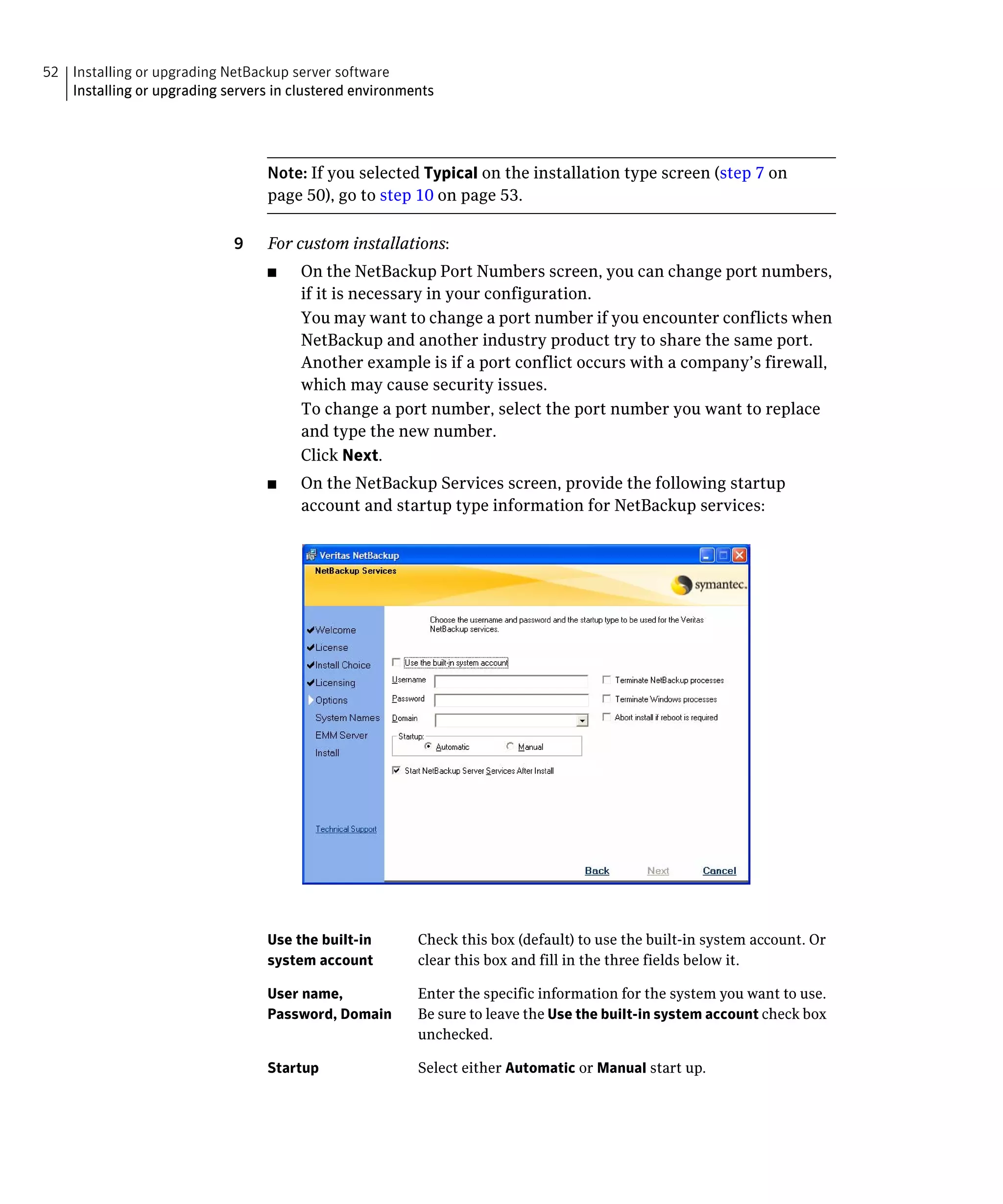 52 Installing or upgrading NetBackup server software
   Installing or upgrading servers in clustered environments




                                  Note: If you selected Typical on the installation type screen (step 7 on
                                  page 50), go to step 10 on page 53.

                             9	   For custom installations:
                                  ■	   On the NetBackup Port Numbers screen, you can change port numbers,
                                       if it is necessary in your configuration.
                                       You may want to change a port number if you encounter conflicts when
                                       NetBackup and another industry product try to share the same port.
                                       Another example is if a port conflict occurs with a company’s firewall,
                                       which may cause security issues.
                                       To change a port number, select the port number you want to replace
                                       and type the new number.
                                       Click Next.
                                  ■	   On the NetBackup Services screen, provide the following startup
                                       account and startup type information for NetBackup services:




                                  Use the built-in       Check this box (default) to use the built-in system account. Or
                                  system account         clear this box and fill in the three fields below it.

                                  User name,             Enter the specific information for the system you want to use.
                                  Password, Domain       Be sure to leave the Use the built-in system account check box
                                                         unchecked.

                                  Startup                Select either Automatic or Manual start up.
 