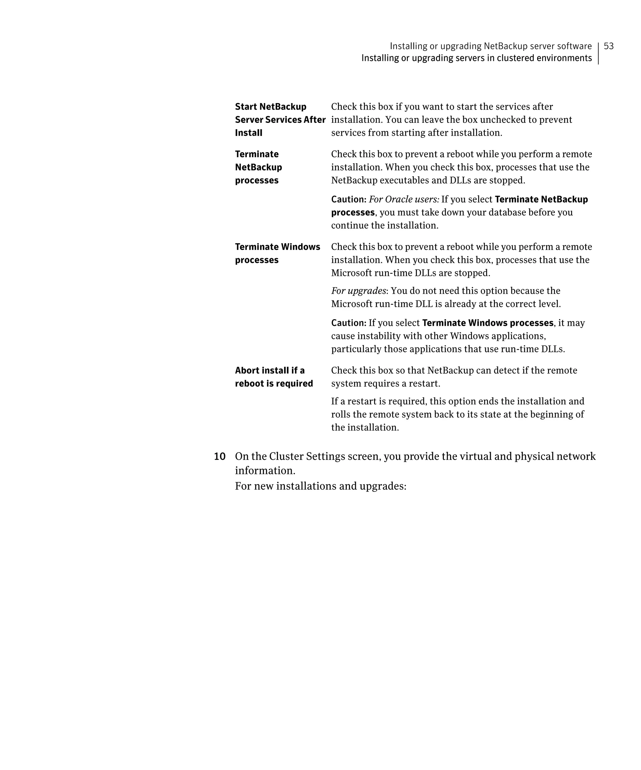 Installing or upgrading NetBackup server software   53
                                 Installing or upgrading servers in clustered environments




    Start NetBackup       Check this box if you want to start the services after
    Server Services After installation. You can leave the box unchecked to prevent
    Install               services from starting after installation.

    Terminate             Check this box to prevent a reboot while you perform a remote
    NetBackup             installation. When you check this box, processes that use the
    processes             NetBackup executables and DLLs are stopped.

                          Caution: For Oracle users: If you select Terminate NetBackup
                          processes, you must take down your database before you
                          continue the installation.

    Terminate Windows     Check this box to prevent a reboot while you perform a remote
    processes             installation. When you check this box, processes that use the
                          Microsoft run-time DLLs are stopped.
                          For upgrades: You do not need this option because the
                          Microsoft run-time DLL is already at the correct level.

                          Caution: If you select Terminate Windows processes, it may
                          cause instability with other Windows applications,
                          particularly those applications that use run-time DLLs.

    Abort install if a    Check this box so that NetBackup can detect if the remote
    reboot is required    system requires a restart.
                          If a restart is required, this option ends the installation and
                          rolls the remote system back to its state at the beginning of
                          the installation.


10	 On the Cluster Settings screen, you provide the virtual and physical network
    information.
    For new installations and upgrades:
 