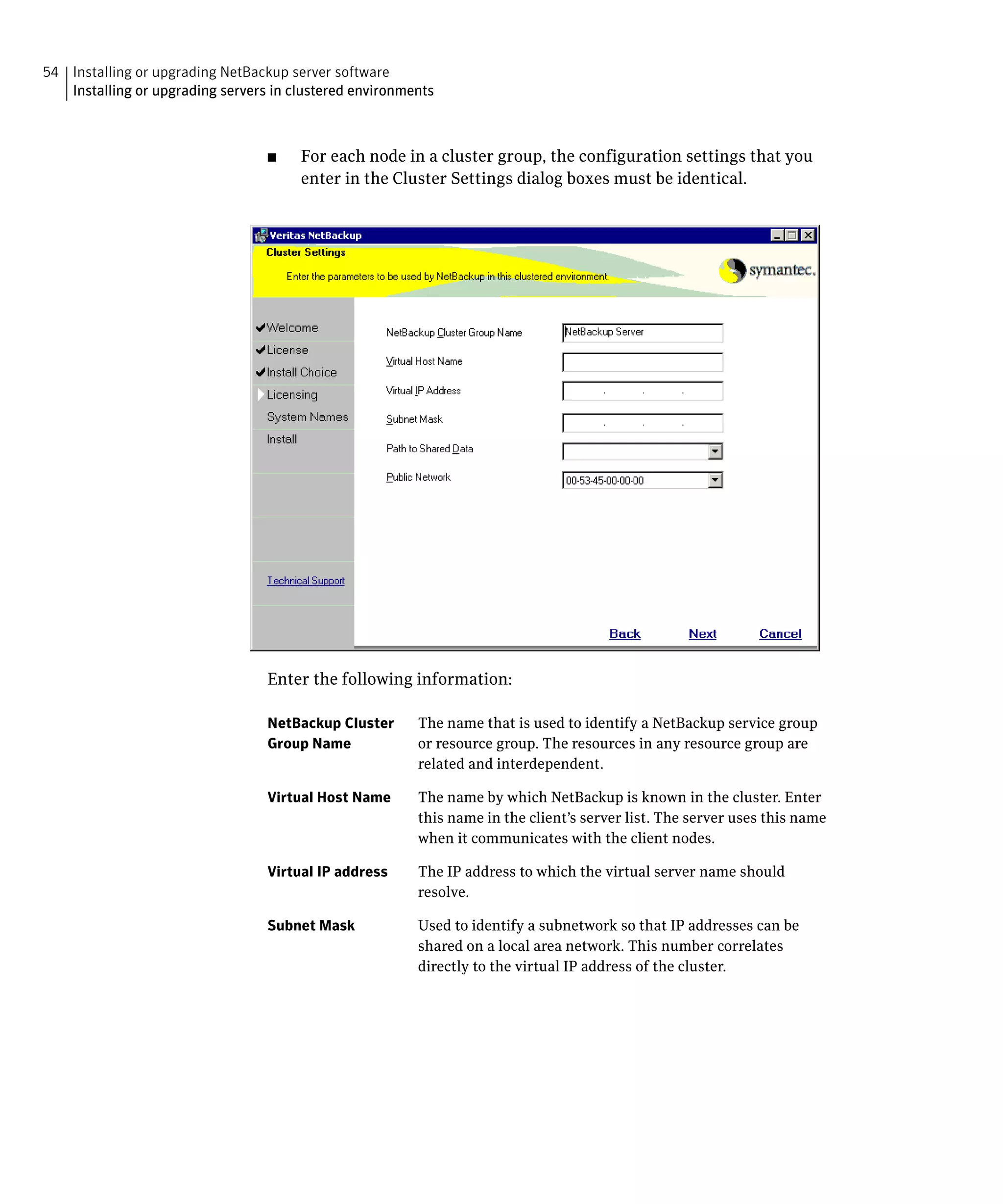 54 Installing or upgrading NetBackup server software

   Installing or upgrading servers in clustered environments




                                  ■	   For each node in a cluster group, the configuration settings that you
                                       enter in the Cluster Settings dialog boxes must be identical.




                                  Enter the following information:

                                  NetBackup Cluster      The name that is used to identify a NetBackup service group
                                  Group Name             or resource group. The resources in any resource group are
                                                         related and interdependent.

                                  Virtual Host Name      The name by which NetBackup is known in the cluster. Enter
                                                         this name in the client’s server list. The server uses this name
                                                         when it communicates with the client nodes.

                                  Virtual IP address     The IP address to which the virtual server name should
                                                         resolve.

                                  Subnet Mask            Used to identify a subnetwork so that IP addresses can be
                                                         shared on a local area network. This number correlates
                                                         directly to the virtual IP address of the cluster.
 