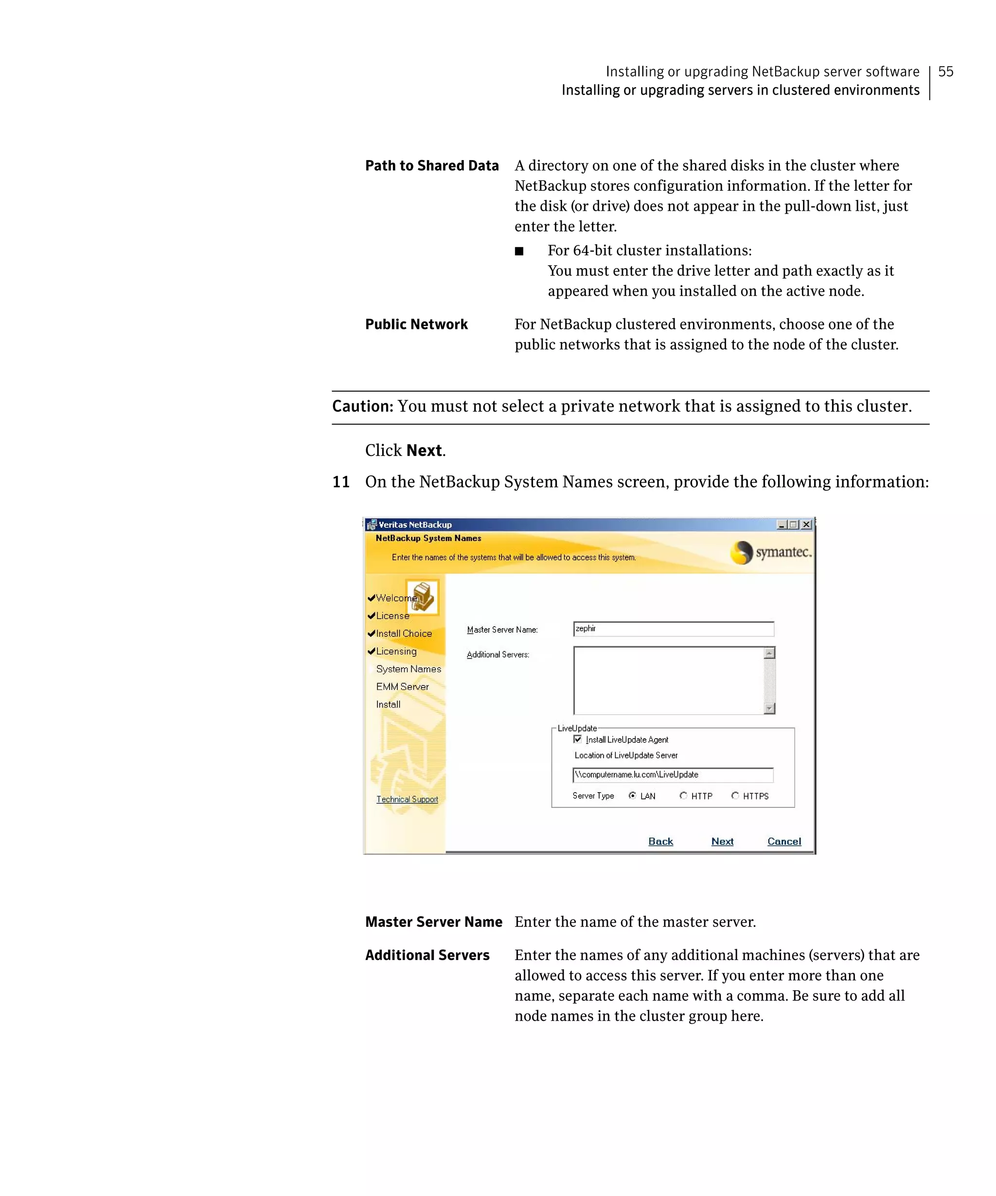 Installing or upgrading NetBackup server software   55
                                  Installing or upgrading servers in clustered environments




    Path to Shared Data	 A directory on one of the shared disks in the cluster where
                         NetBackup stores configuration information. If the letter for
                         the disk (or drive) does not appear in the pull-down list, just
                         enter the letter.
                          ■	    For 64-bit cluster installations:
                                You must enter the drive letter and path exactly as it
                                appeared when you installed on the active node.

    Public Network	       For NetBackup clustered environments, choose one of the
                          public networks that is assigned to the node of the cluster.



Caution: You must not select a private network that is assigned to this cluster.

    Click Next.

11 On the NetBackup System Names screen, provide the following information:





    Master Server Name Enter the name of the master server.

    Additional Servers    Enter the names of any additional machines (servers) that are
                          allowed to access this server. If you enter more than one
                          name, separate each name with a comma. Be sure to add all
                          node names in the cluster group here.
 