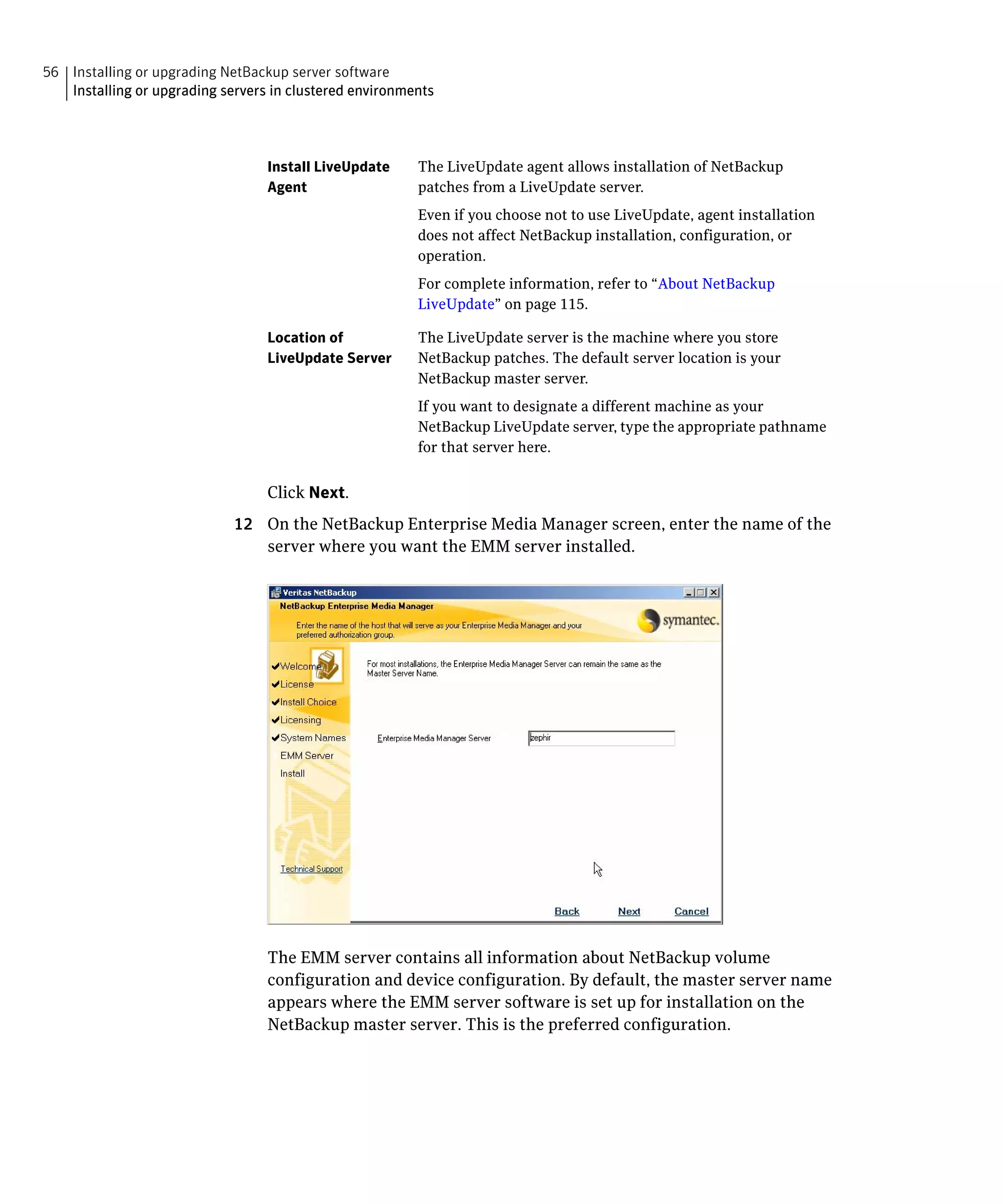 56 Installing or upgrading NetBackup server software
   Installing or upgrading servers in clustered environments




                                  Install LiveUpdate     The LiveUpdate agent allows installation of NetBackup
                                  Agent                  patches from a LiveUpdate server.
                                                         Even if you choose not to use LiveUpdate, agent installation
                                                         does not affect NetBackup installation, configuration, or
                                                         operation.
                                                         For complete information, refer to “About NetBackup
                                                         LiveUpdate” on page 115.

                                  Location of            The LiveUpdate server is the machine where you store
                                  LiveUpdate Server      NetBackup patches. The default server location is your
                                                         NetBackup master server.
                                                         If you want to designate a different machine as your
                                                         NetBackup LiveUpdate server, type the appropriate pathname
                                                         for that server here.


                                  Click Next.
                             12	 On the NetBackup Enterprise Media Manager screen, enter the name of the
                                 server where you want the EMM server installed.




                                  The EMM server contains all information about NetBackup volume
                                  configuration and device configuration. By default, the master server name
                                  appears where the EMM server software is set up for installation on the
                                  NetBackup master server. This is the preferred configuration.
 