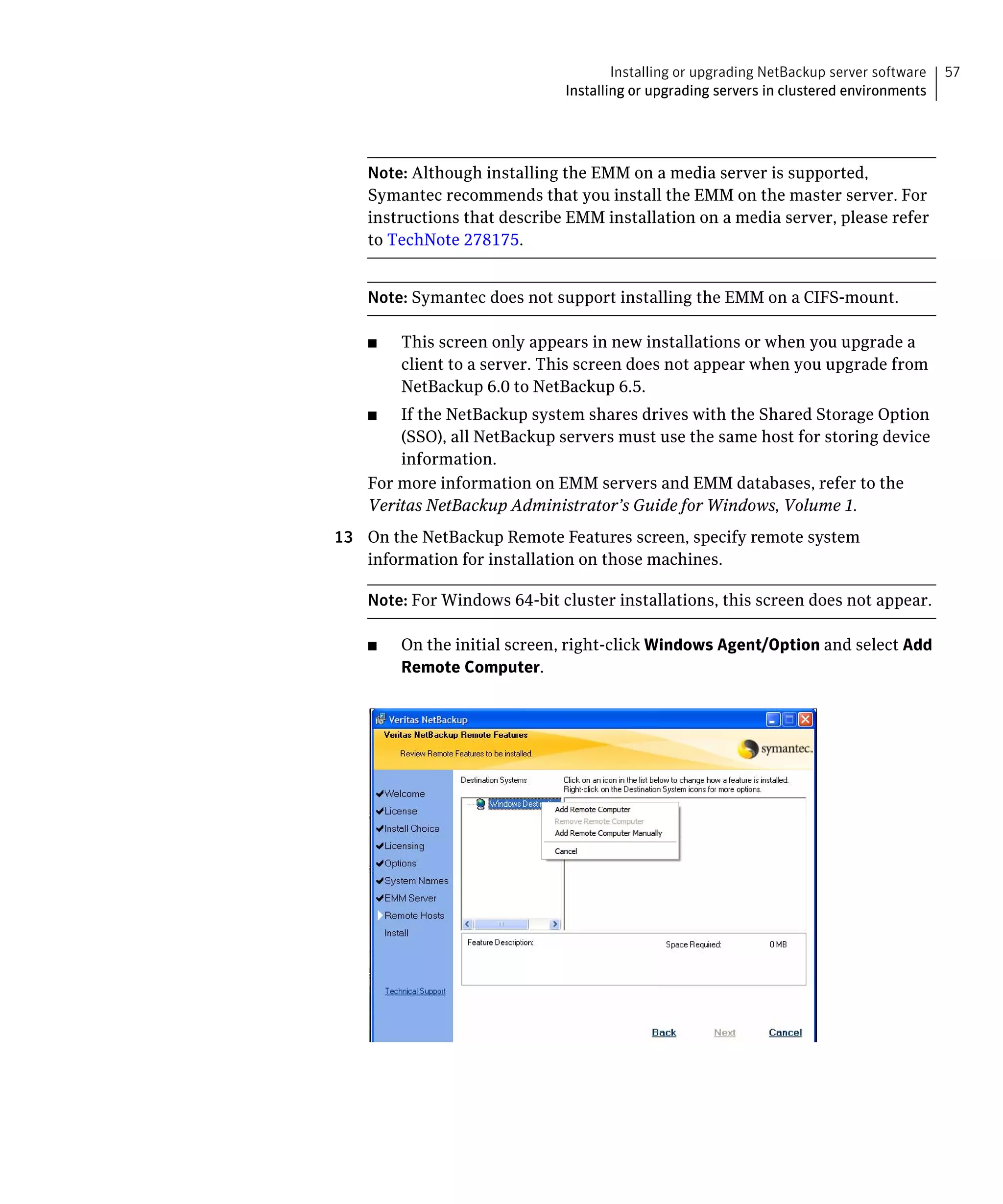 Installing or upgrading NetBackup server software   57
                              Installing or upgrading servers in clustered environments




    Note: Although installing the EMM on a media server is supported,
    Symantec recommends that you install the EMM on the master server. For
    instructions that describe EMM installation on a media server, please refer
    to TechNote 278175.


    Note: Symantec does not support installing the EMM on a CIFS-mount.

    ■	   This screen only appears in new installations or when you upgrade a
         client to a server. This screen does not appear when you upgrade from
         NetBackup 6.0 to NetBackup 6.5.
    ■	  If the NetBackup system shares drives with the Shared Storage Option
        (SSO), all NetBackup servers must use the same host for storing device
        information.
    For more information on EMM servers and EMM databases, refer to the
    Veritas NetBackup Administrator’s Guide for Windows, Volume 1.
13	 On the NetBackup Remote Features screen, specify remote system
    information for installation on those machines.

    Note: For Windows 64-bit cluster installations, this screen does not appear.

    ■    On the initial screen, right-click Windows Agent/Option and select Add
         Remote Computer.
 
