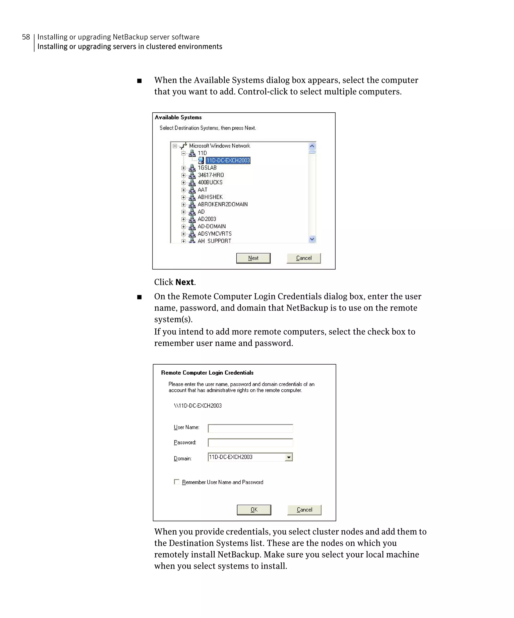 58 Installing or upgrading NetBackup server software

   Installing or upgrading servers in clustered environments




                                  ■	   When the Available Systems dialog box appears, select the computer
                                       that you want to add. Control-click to select multiple computers.




                                       Click Next.
                                  ■	   On the Remote Computer Login Credentials dialog box, enter the user
                                       name, password, and domain that NetBackup is to use on the remote
                                       system(s).
                                       If you intend to add more remote computers, select the check box to
                                       remember user name and password.




                                       When you provide credentials, you select cluster nodes and add them to
                                       the Destination Systems list. These are the nodes on which you
                                       remotely install NetBackup. Make sure you select your local machine
                                       when you select systems to install.
 