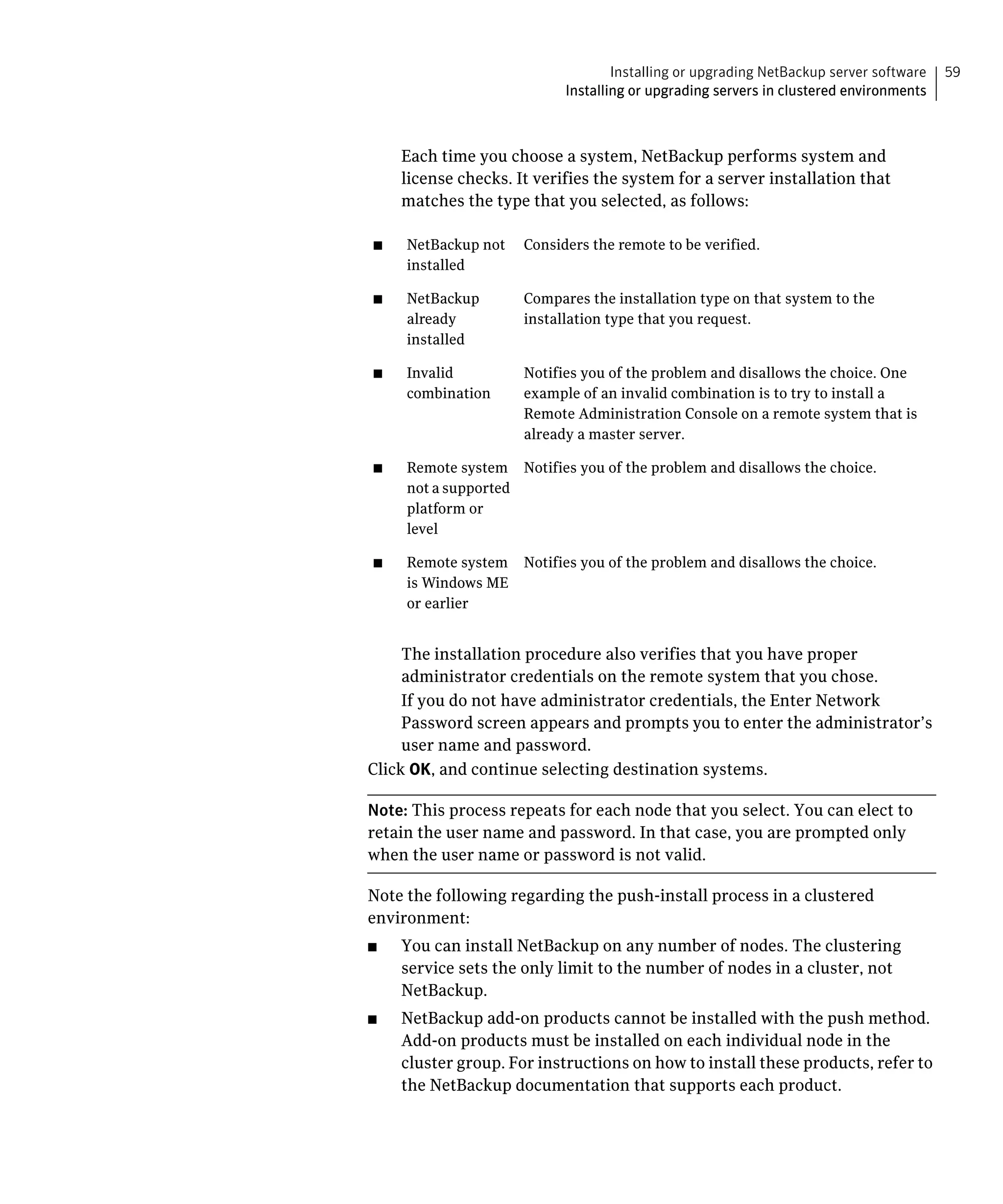 Installing or upgrading NetBackup server software   59
                            Installing or upgrading servers in clustered environments



     Each time you choose a system, NetBackup performs system and
     license checks. It verifies the system for a server installation that
     matches the type that you selected, as follows:

■	   NetBackup not    Considers the remote to be verified.

     installed


■	   NetBackup        Compares the installation type on that system to the 

     already          installation type that you request.

     installed


■	   Invalid          Notifies you of the problem and disallows the choice. One
     combination	     example of an invalid combination is to try to install a
                      Remote Administration Console on a remote system that is
                      already a master server.

■	   Remote system Notifies you of the problem and disallows the choice.

     not a supported 

     platform or 

     level


■	   Remote system Notifies you of the problem and disallows the choice.

     is Windows ME 

     or earlier



     The installation procedure also verifies that you have proper
     administrator credentials on the remote system that you chose.
     If you do not have administrator credentials, the Enter Network
     Password screen appears and prompts you to enter the administrator’s
     user name and password.
Click OK, and continue selecting destination systems.

Note: This process repeats for each node that you select. You can elect to
retain the user name and password. In that case, you are prompted only
when the user name or password is not valid.

Note the following regarding the push-install process in a clustered
environment:
■	   You can install NetBackup on any number of nodes. The clustering
     service sets the only limit to the number of nodes in a cluster, not
     NetBackup.
■	   NetBackup add-on products cannot be installed with the push method.
     Add-on products must be installed on each individual node in the
     cluster group. For instructions on how to install these products, refer to
     the NetBackup documentation that supports each product.
 