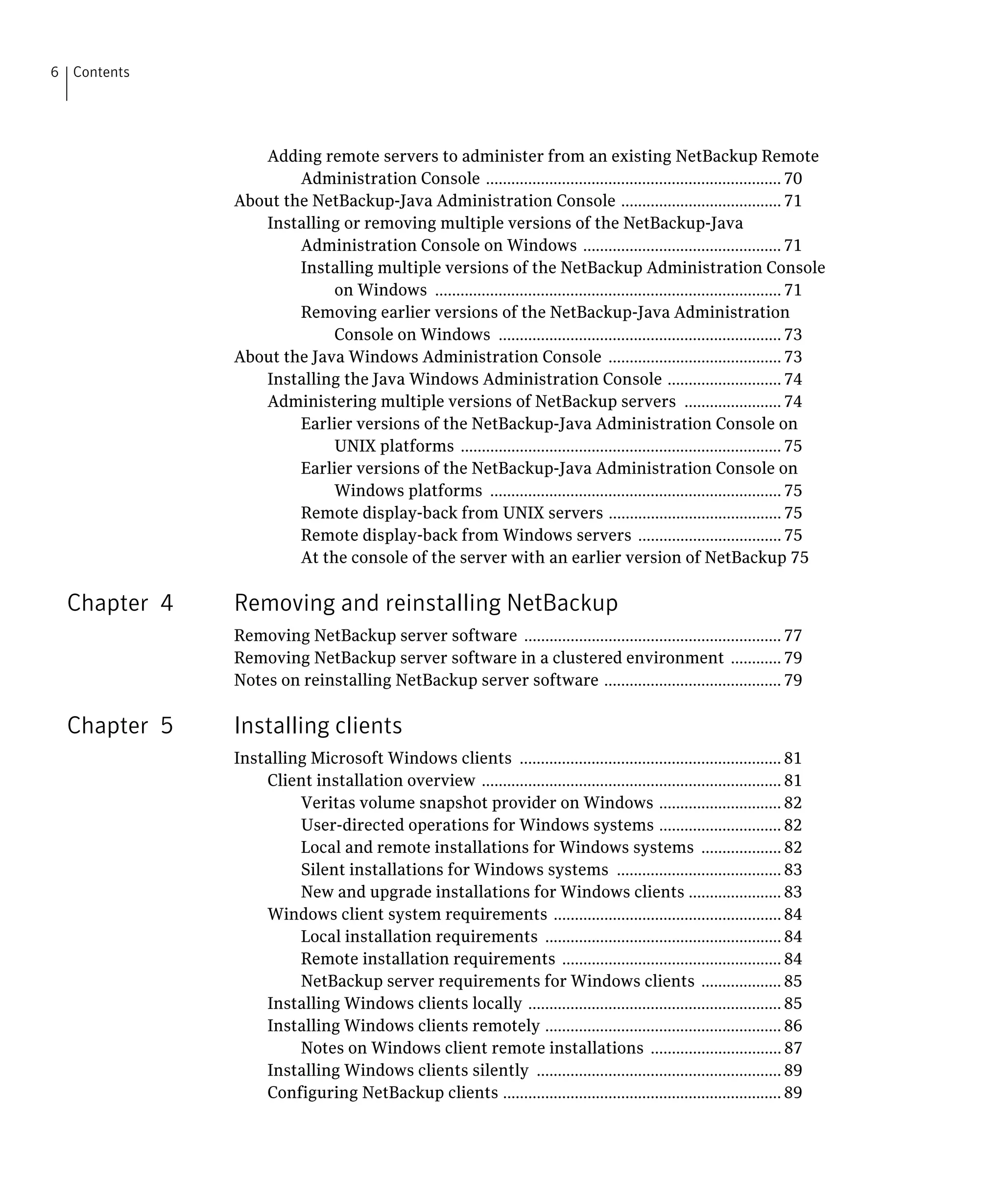 6 Contents




                 Adding remote servers to administer from an existing NetBackup Remote 

                      Administration Console ...................................................................... 70

              About the NetBackup-Java Administration Console ...................................... 71

                 Installing or removing multiple versions of the NetBackup-Java 

                      Administration Console on Windows ............................................... 71

                      Installing multiple versions of the NetBackup Administration Console 

                           on Windows .................................................................................. 71

                      Removing earlier versions of the NetBackup-Java Administration 

                           Console on Windows ................................................................... 73

              About the Java Windows Administration Console ......................................... 73

                 Installing the Java Windows Administration Console ........................... 74

                 Administering multiple versions of NetBackup servers ....................... 74

                      Earlier versions of the NetBackup-Java Administration Console on

                           UNIX platforms ............................................................................ 75

                      Earlier versions of the NetBackup-Java Administration Console on

                           Windows platforms ..................................................................... 75

                      Remote display-back from UNIX servers ......................................... 75

                      Remote display-back from Windows servers .................................. 75

                      At the console of the server with an earlier version of NetBackup 75


  Chapter 4   Removing and reinstalling NetBackup
              Removing NetBackup server software ............................................................. 77

              Removing NetBackup server software in a clustered environment ............ 79

              Notes on reinstalling NetBackup server software .......................................... 79


  Chapter 5   Installing clients
              Installing Microsoft Windows clients .............................................................. 81

                  Client installation overview ....................................................................... 81

                       Veritas volume snapshot provider on Windows ............................. 82

                       User-directed operations for Windows systems ............................. 82

                       Local and remote installations for Windows systems ................... 82

                       Silent installations for Windows systems ....................................... 83

                       New and upgrade installations for Windows clients ...................... 83

                  Windows client system requirements ...................................................... 84

                       Local installation requirements ........................................................ 84

                       Remote installation requirements .................................................... 84

                       NetBackup server requirements for Windows clients ................... 85

                  Installing Windows clients locally ............................................................ 85

                  Installing Windows clients remotely ........................................................ 86

                       Notes on Windows client remote installations ............................... 87

                  Installing Windows clients silently .......................................................... 89

                  Configuring NetBackup clients .................................................................. 89

 