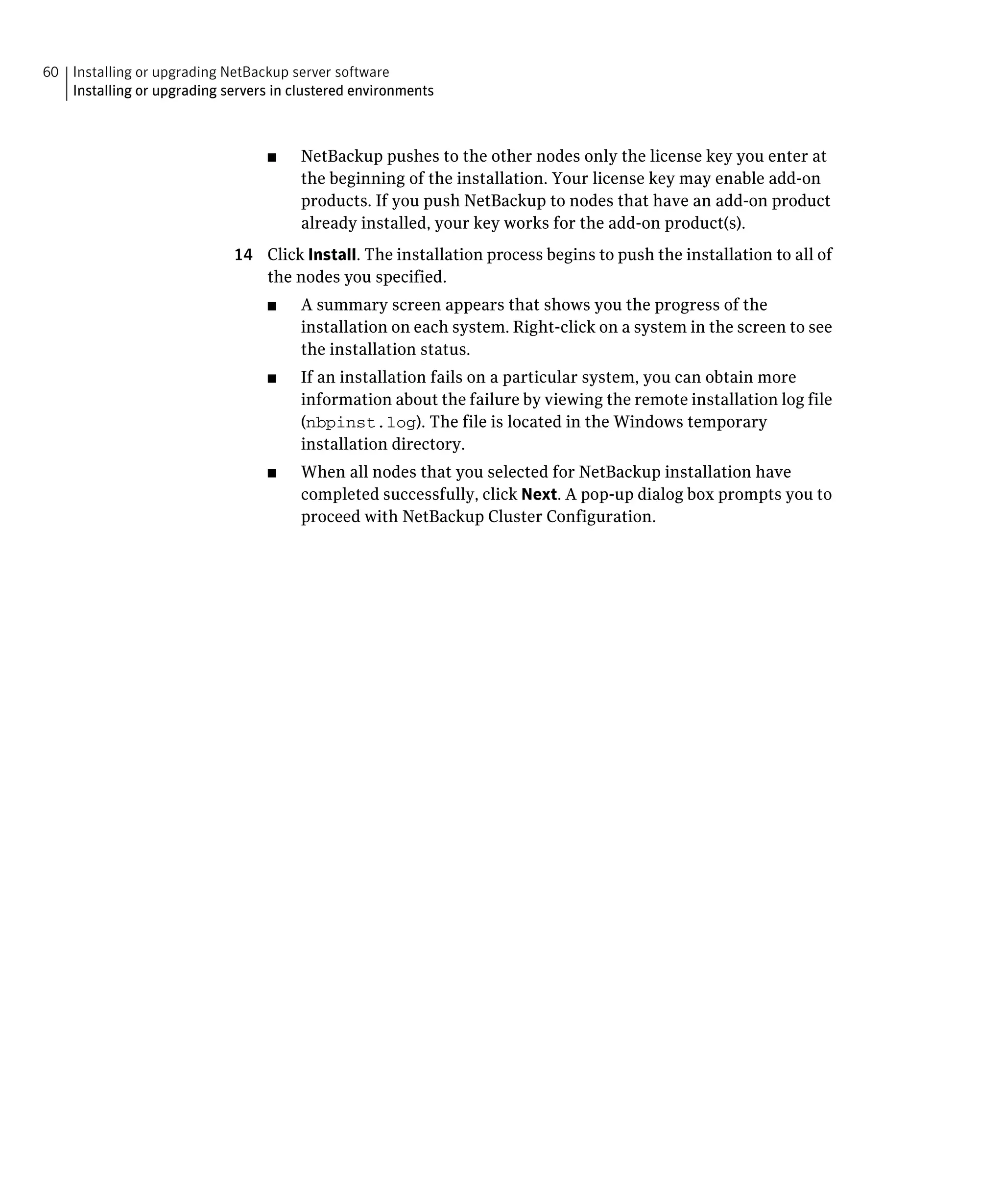 60 Installing or upgrading NetBackup server software
   Installing or upgrading servers in clustered environments



                                  ■	   NetBackup pushes to the other nodes only the license key you enter at
                                       the beginning of the installation. Your license key may enable add-on
                                       products. If you push NetBackup to nodes that have an add-on product
                                       already installed, your key works for the add-on product(s).
                             14	 Click Install. The installation process begins to push the installation to all of
                                 the nodes you specified.
                                  ■	   A summary screen appears that shows you the progress of the
                                       installation on each system. Right-click on a system in the screen to see
                                       the installation status.
                                  ■	   If an installation fails on a particular system, you can obtain more
                                       information about the failure by viewing the remote installation log file
                                       (nbpinst.log). The file is located in the Windows temporary
                                       installation directory.
                                  ■	   When all nodes that you selected for NetBackup installation have
                                       completed successfully, click Next. A pop-up dialog box prompts you to
                                       proceed with NetBackup Cluster Configuration.
 