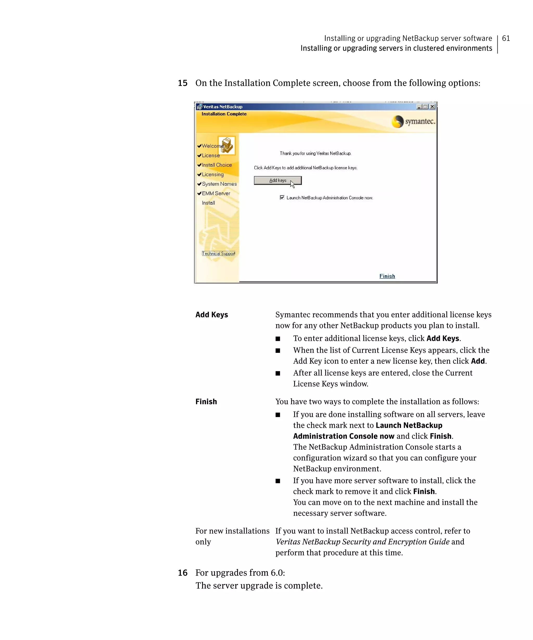 Installing or upgrading NetBackup server software   61
                                  Installing or upgrading servers in clustered environments



15 On the Installation Complete screen, choose from the following options:




    Add Keys	             Symantec recommends that you enter additional license keys
                          now for any other NetBackup products you plan to install.
                          ■	    To enter additional license keys, click Add Keys.
                          ■	    When the list of Current License Keys appears, click the
                                Add Key icon to enter a new license key, then click Add.
                          ■	    After all license keys are entered, close the Current
                                License Keys window.

    Finish	               You have two ways to complete the installation as follows:
                          ■	    If you are done installing software on all servers, leave
                                the check mark next to Launch NetBackup
                                Administration Console now and click Finish.
                                The NetBackup Administration Console starts a
                                configuration wizard so that you can configure your
                                NetBackup environment.
                          ■	    If you have more server software to install, click the
                                check mark to remove it and click Finish.
                                You can move on to the next machine and install the
                                necessary server software.

    For new installations If you want to install NetBackup access control, refer to
    only                  Veritas NetBackup Security and Encryption Guide and
                          perform that procedure at this time.

16 For upgrades from 6.0:
   The server upgrade is complete.
 