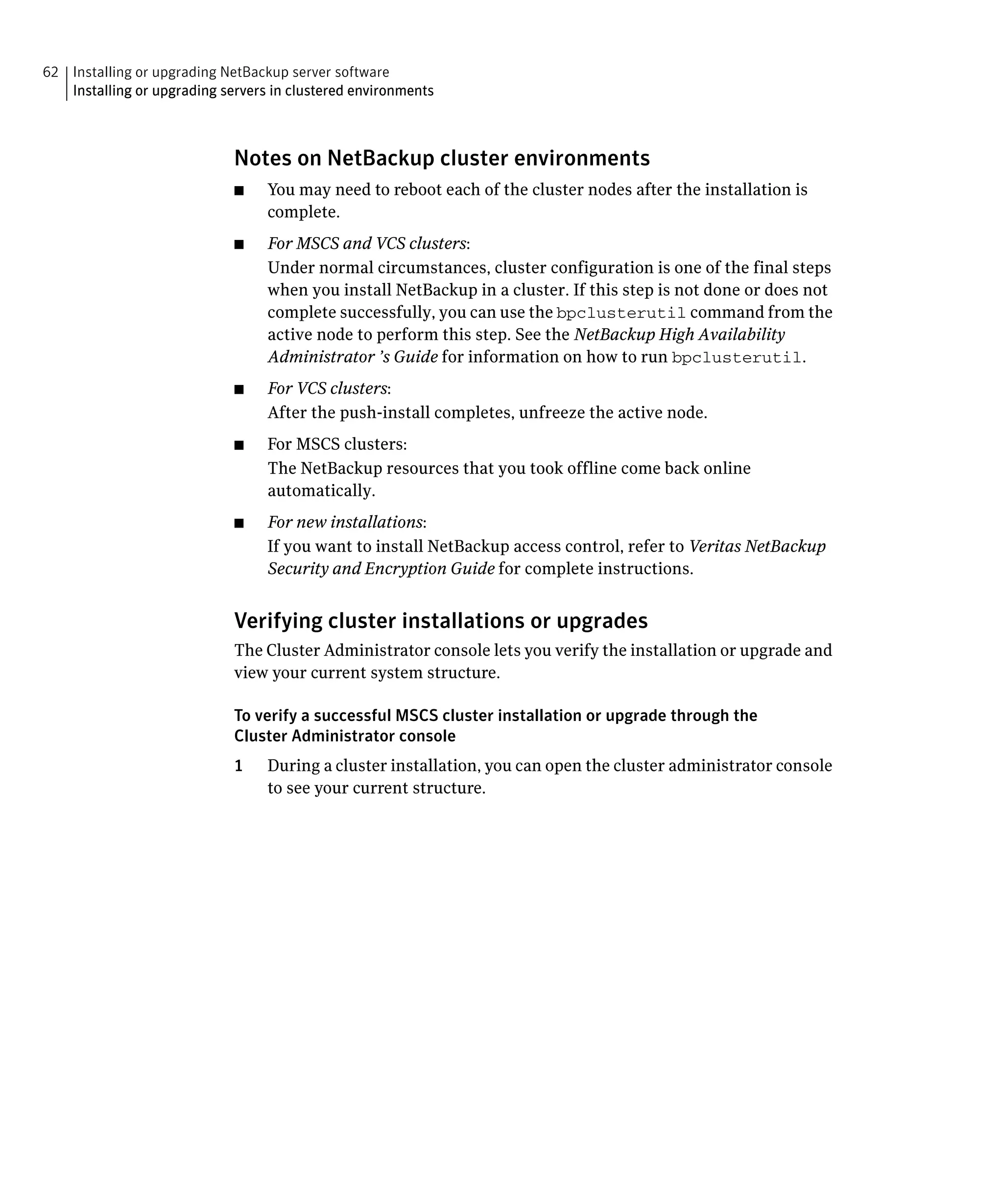 62 Installing or upgrading NetBackup server software
   Installing or upgrading servers in clustered environments



                             Notes on NetBackup cluster environments
                             ■	   You may need to reboot each of the cluster nodes after the installation is
                                  complete.
                             ■	   For MSCS and VCS clusters:
                                  Under normal circumstances, cluster configuration is one of the final steps
                                  when you install NetBackup in a cluster. If this step is not done or does not
                                  complete successfully, you can use the bpclusterutil command from the
                                  active node to perform this step. See the NetBackup High Availability
                                  Administrator ’s Guide for information on how to run bpclusterutil.
                             ■	   For VCS clusters:
                                  After the push-install completes, unfreeze the active node.
                             ■	   For MSCS clusters:
                                  The NetBackup resources that you took offline come back online
                                  automatically.
                             ■	   For new installations:
                                  If you want to install NetBackup access control, refer to Veritas NetBackup
                                  Security and Encryption Guide for complete instructions.


                             Verifying cluster installations or upgrades
                             The Cluster Administrator console lets you verify the installation or upgrade and
                             view your current system structure.

                             To verify a successful MSCS cluster installation or upgrade through the
                             Cluster Administrator console
                             1	   During a cluster installation, you can open the cluster administrator console
                                  to see your current structure.
 