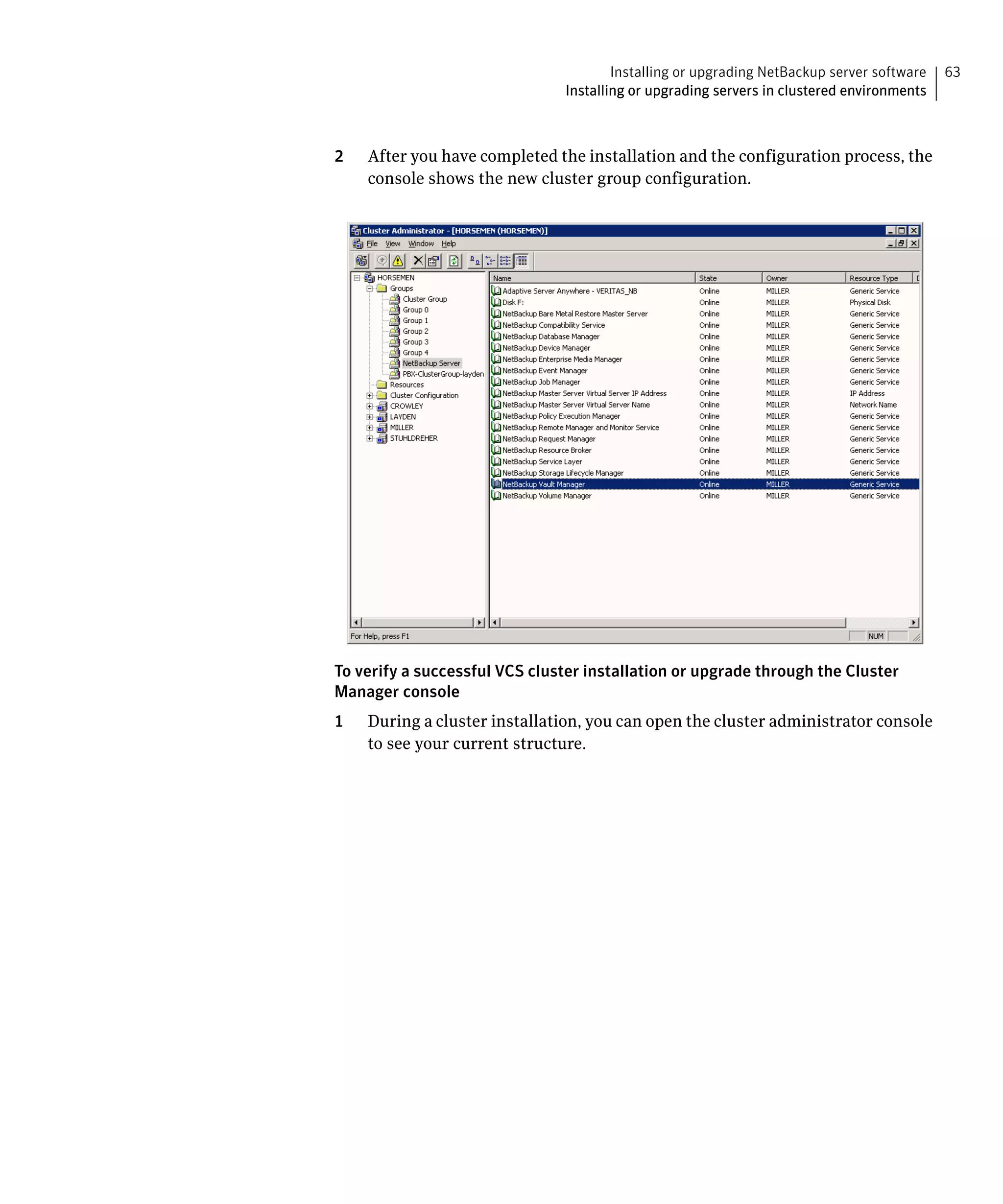 Installing or upgrading NetBackup server software   63
                               Installing or upgrading servers in clustered environments



2   After you have completed the installation and the configuration process, the
    console shows the new cluster group configuration.




To verify a successful VCS cluster installation or upgrade through the Cluster
Manager console
1   During a cluster installation, you can open the cluster administrator console
    to see your current structure.
 