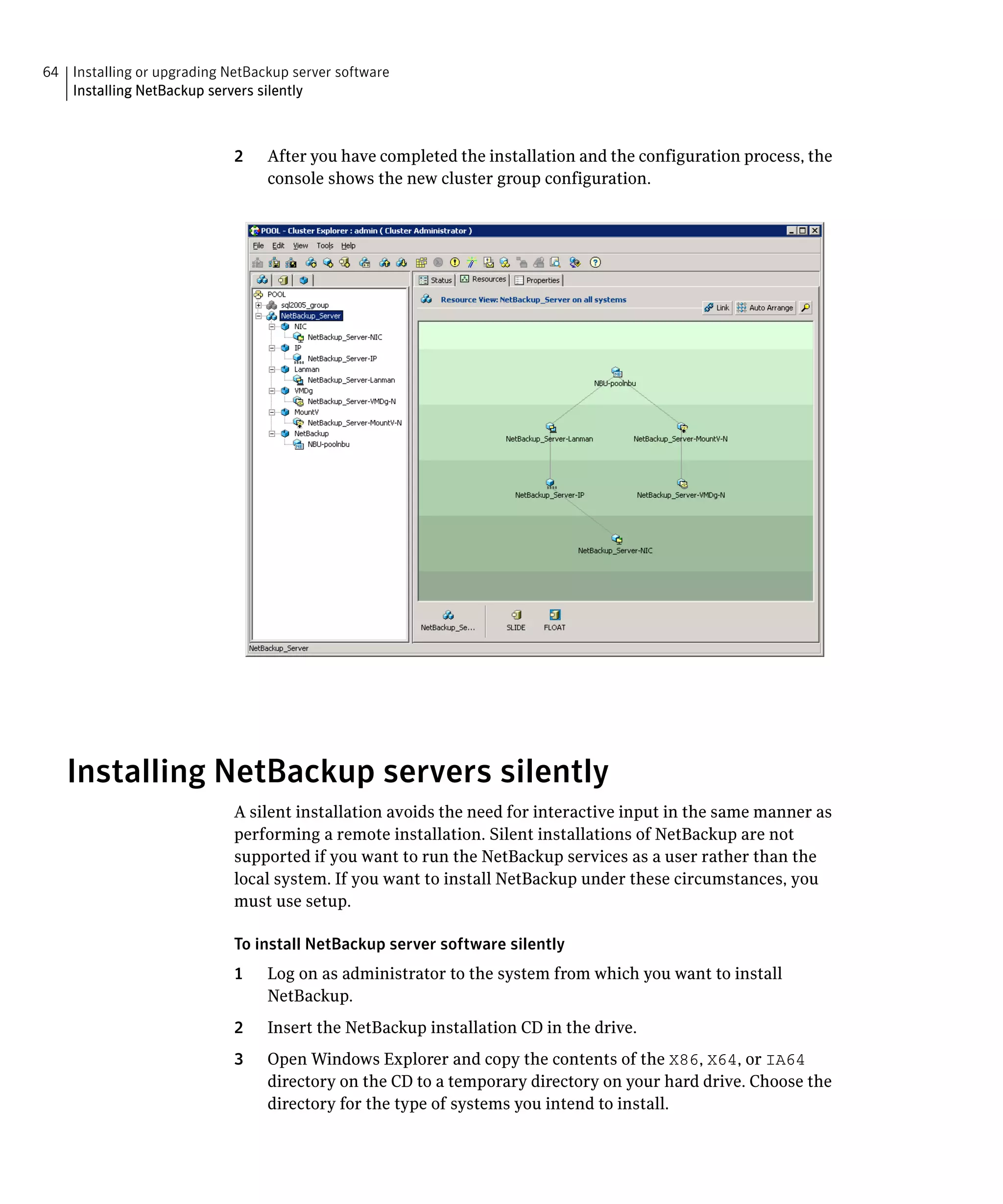 64 Installing or upgrading NetBackup server software
   Installing NetBackup servers silently



                            2    After you have completed the installation and the configuration process, the
                                 console shows the new cluster group configuration.




   Installing NetBackup servers silently
                            A silent installation avoids the need for interactive input in the same manner as
                            performing a remote installation. Silent installations of NetBackup are not
                            supported if you want to run the NetBackup services as a user rather than the
                            local system. If you want to install NetBackup under these circumstances, you
                            must use setup.

                            To install NetBackup server software silently
                            1	   Log on as administrator to the system from which you want to install
                                 NetBackup.
                            2	   Insert the NetBackup installation CD in the drive.
                            3	   Open Windows Explorer and copy the contents of the X86, X64, or IA64
                                 directory on the CD to a temporary directory on your hard drive. Choose the
                                 directory for the type of systems you intend to install.
 