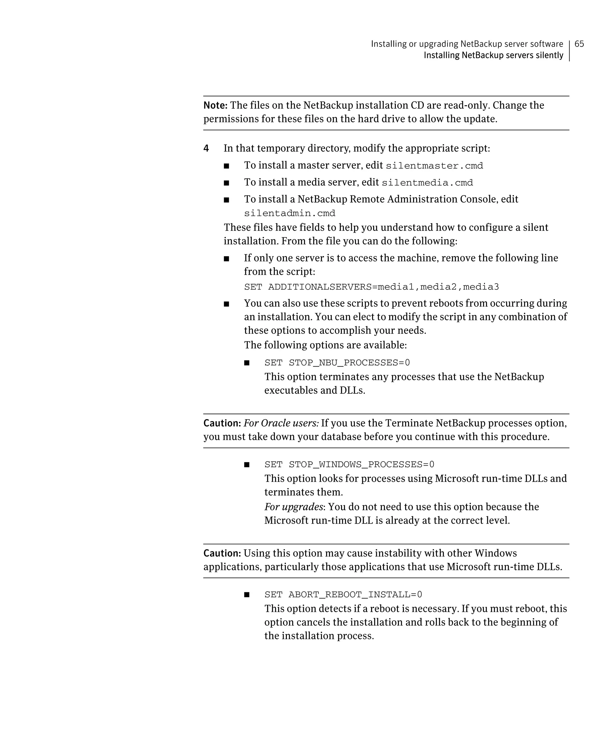 Installing or upgrading NetBackup server software      65
                                                     Installing NetBackup servers silently




Note: The files on the NetBackup installation CD are read-only. Change the
permissions for these files on the hard drive to allow the update.

4   In that temporary directory, modify the appropriate script:
    ■	   To install a master server, edit silentmaster.cmd
    ■	   To install a media server, edit silentmedia.cmd
    ■	   To install a NetBackup Remote Administration Console, edit
         silentadmin.cmd

    These files have fields to help you understand how to configure a silent
    installation. From the file you can do the following:
    ■	   If only one server is to access the machine, remove the following line
         from the script:
         SET ADDITIONALSERVERS=media1,media2,media3

    ■	   You can also use these scripts to prevent reboots from occurring during
         an installation. You can elect to modify the script in any combination of
         these options to accomplish your needs.
         The following options are available:
         ■	   SET STOP_NBU_PROCESSES=0
              This option terminates any processes that use the NetBackup
              executables and DLLs.


Caution: For Oracle users: If you use the Terminate NetBackup processes option,
you must take down your database before you continue with this procedure.

         ■	   SET STOP_WINDOWS_PROCESSES=0
              This option looks for processes using Microsoft run-time DLLs and 

              terminates them.

              For upgrades: You do not need to use this option because the 

              Microsoft run-time DLL is already at the correct level.



Caution: Using this option may cause instability with other Windows
applications, particularly those applications that use Microsoft run-time DLLs.

         ■	   SET ABORT_REBOOT_INSTALL=0
              This option detects if a reboot is necessary. If you must reboot, this
              option cancels the installation and rolls back to the beginning of
              the installation process.
 