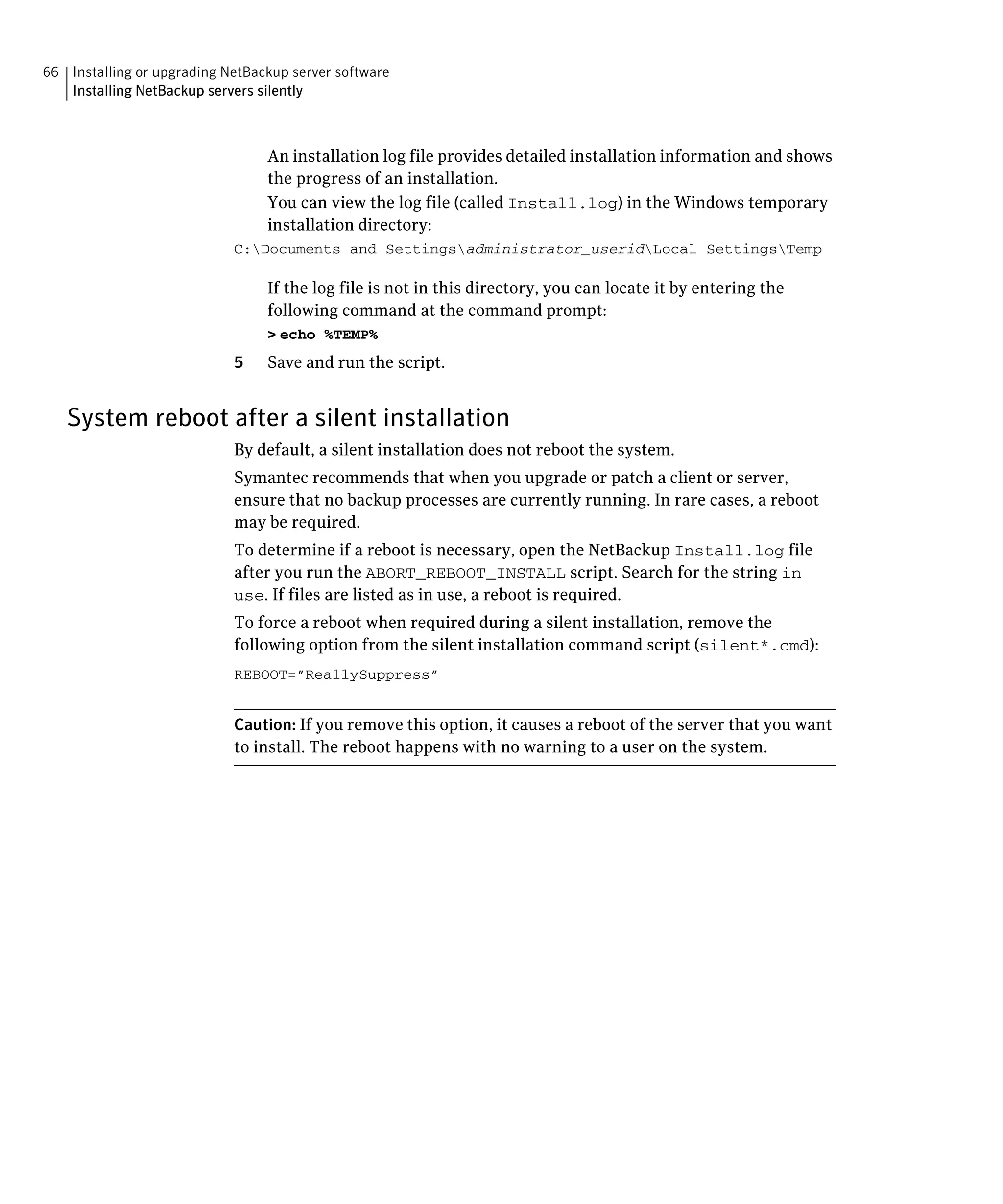 66 Installing or upgrading NetBackup server software
   Installing NetBackup servers silently



                                 An installation log file provides detailed installation information and shows 

                                 the progress of an installation.

                                 You can view the log file (called Install.log) in the Windows temporary 

                                 installation directory:

                            C:Documents and Settingsadministrator_useridLocal SettingsTemp


                                 If the log file is not in this directory, you can locate it by entering the
                                 following command at the command prompt:
                                 > echo %TEMP%
                            5    Save and run the script.


   System reboot after a silent installation
                            By default, a silent installation does not reboot the system.

                            Symantec recommends that when you upgrade or patch a client or server, 

                            ensure that no backup processes are currently running. In rare cases, a reboot 

                            may be required.

                            To determine if a reboot is necessary, open the NetBackup Install.log file 

                            after you run the ABORT_REBOOT_INSTALL script. Search for the string in

                            use. If files are listed as in use, a reboot is required.

                            To force a reboot when required during a silent installation, remove the 

                            following option from the silent installation command script (silent*.cmd):

                            REBOOT=”ReallySuppress”



                            Caution: If you remove this option, it causes a reboot of the server that you want
                            to install. The reboot happens with no warning to a user on the system.
 