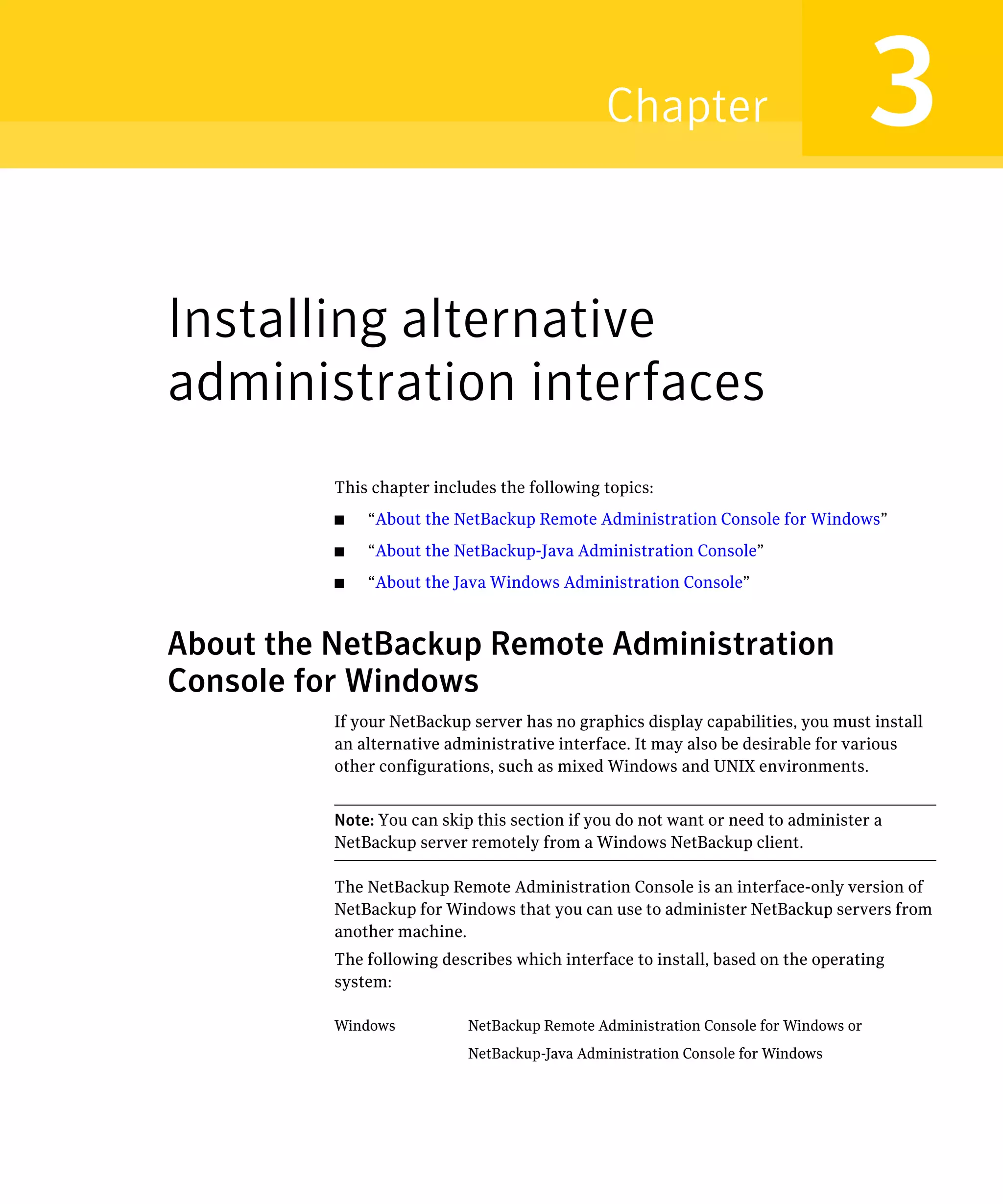 Chapter                                3
Installing alternative
administration interfaces
          This chapter includes the following topics:
          ■   “About the NetBackup Remote Administration Console for Windows”
          ■   “About the NetBackup-Java Administration Console”
          ■   “About the Java Windows Administration Console”



About the NetBackup Remote Administration
Console for Windows
          If your NetBackup server has no graphics display capabilities, you must install
          an alternative administrative interface. It may also be desirable for various
          other configurations, such as mixed Windows and UNIX environments.


          Note: You can skip this section if you do not want or need to administer a
          NetBackup server remotely from a Windows NetBackup client.

          The NetBackup Remote Administration Console is an interface-only version of
          NetBackup for Windows that you can use to administer NetBackup servers from
          another machine.
          The following describes which interface to install, based on the operating
          system:

          Windows           NetBackup Remote Administration Console for Windows or
                            NetBackup-Java Administration Console for Windows
 