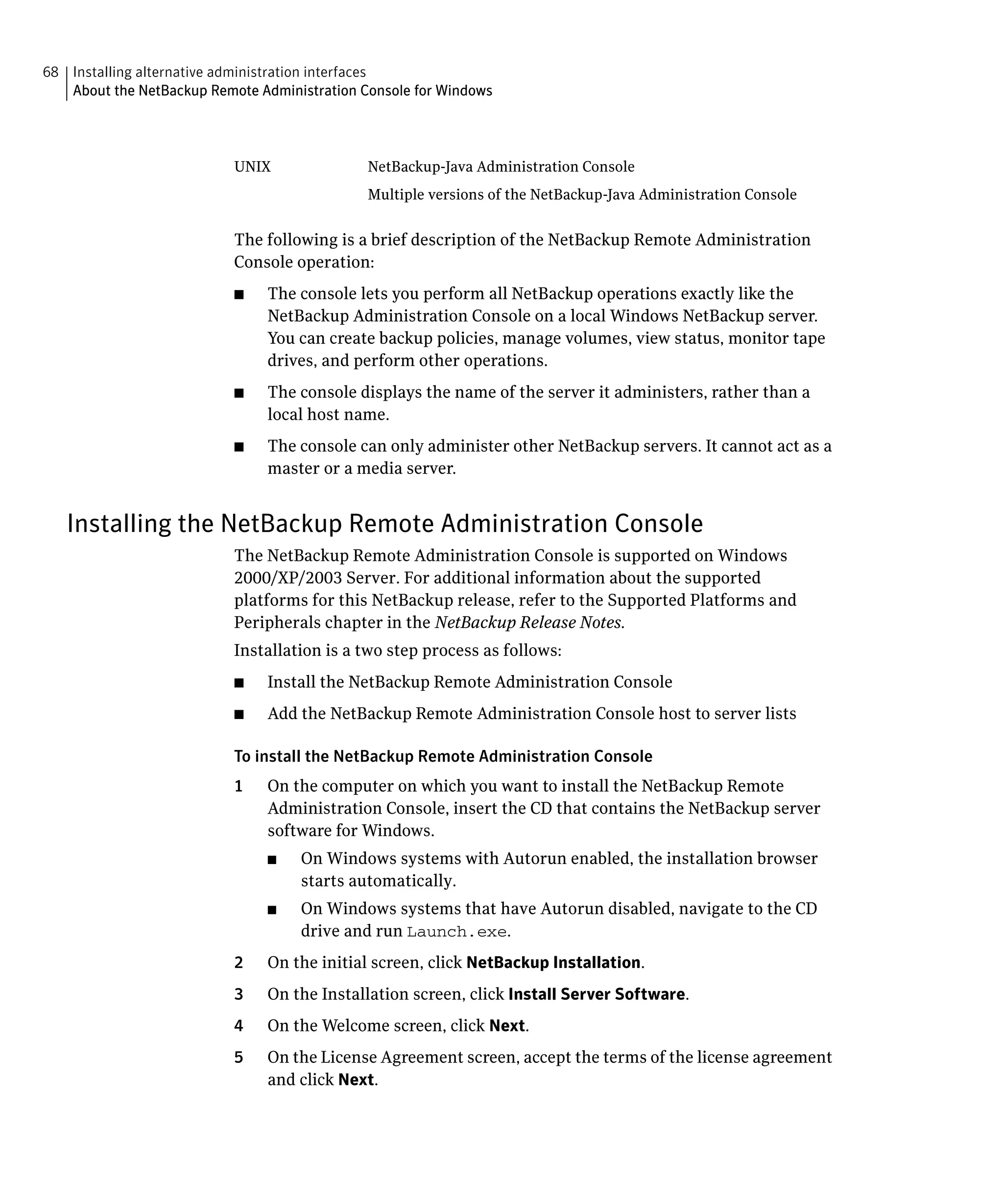 68 Installing alternative administration interfaces
   About the NetBackup Remote Administration Console for Windows




                           UNIX               NetBackup-Java Administration Console
                                              Multiple versions of the NetBackup-Java Administration Console


                           The following is a brief description of the NetBackup Remote Administration
                           Console operation:
                           ■	   The console lets you perform all NetBackup operations exactly like the
                                NetBackup Administration Console on a local Windows NetBackup server.
                                You can create backup policies, manage volumes, view status, monitor tape
                                drives, and perform other operations.
                           ■	   The console displays the name of the server it administers, rather than a
                                local host name.
                           ■	   The console can only administer other NetBackup servers. It cannot act as a
                                master or a media server.


   Installing the NetBackup Remote Administration Console
                           The NetBackup Remote Administration Console is supported on Windows
                           2000/XP/2003 Server. For additional information about the supported
                           platforms for this NetBackup release, refer to the Supported Platforms and
                           Peripherals chapter in the NetBackup Release Notes.
                           Installation is a two step process as follows:
                           ■	   Install the NetBackup Remote Administration Console
                           ■	   Add the NetBackup Remote Administration Console host to server lists

                           To install the NetBackup Remote Administration Console
                           1	   On the computer on which you want to install the NetBackup Remote
                                Administration Console, insert the CD that contains the NetBackup server
                                software for Windows.
                                ■	   On Windows systems with Autorun enabled, the installation browser
                                     starts automatically.
                                ■	   On Windows systems that have Autorun disabled, navigate to the CD
                                     drive and run Launch.exe.
                           2	   On the initial screen, click NetBackup Installation.
                           3	   On the Installation screen, click Install Server Software.
                           4	   On the Welcome screen, click Next.
                           5	   On the License Agreement screen, accept the terms of the license agreement
                                and click Next.
 
