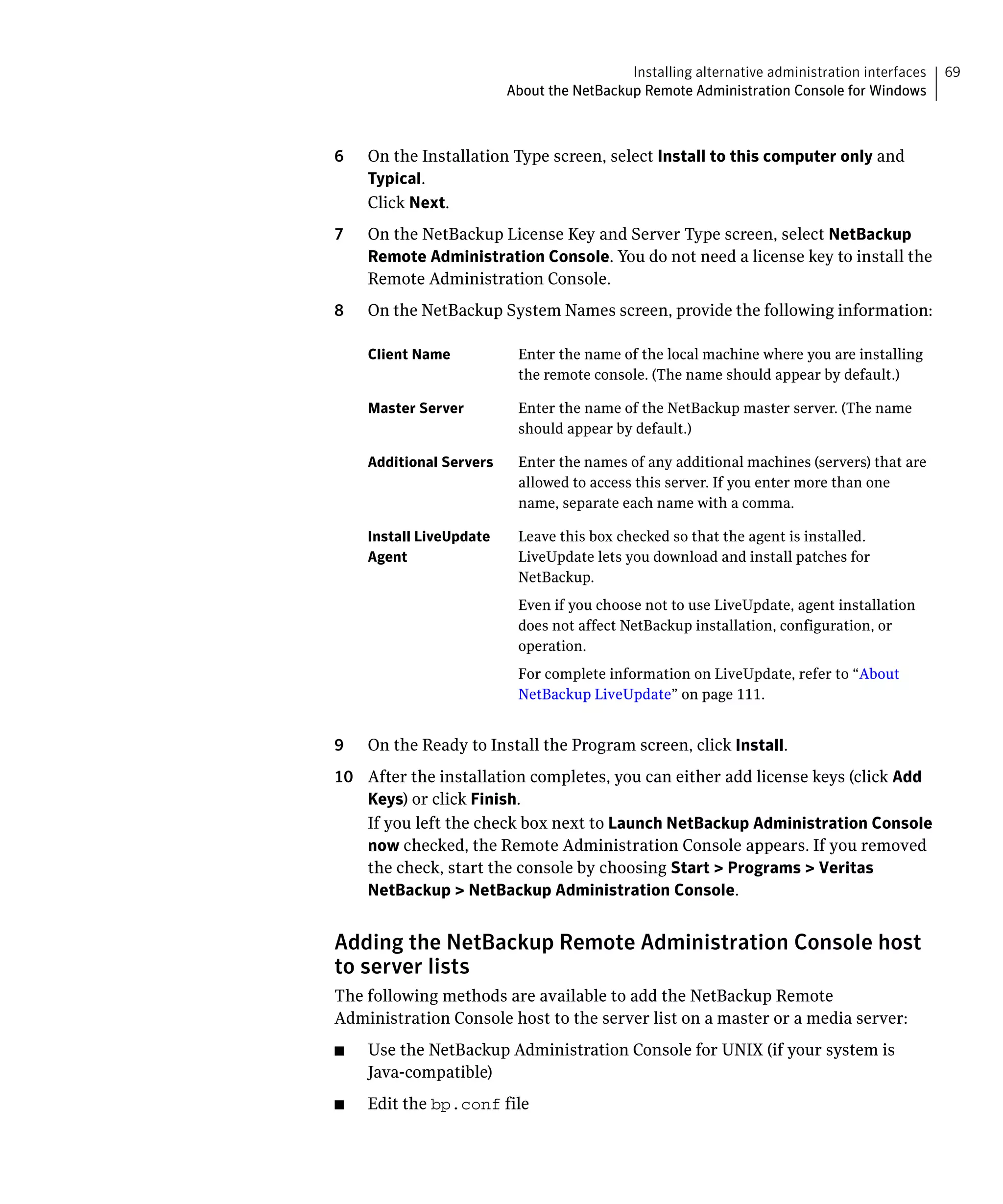Installing alternative administration interfaces   69
                            About the NetBackup Remote Administration Console for Windows



6	   On the Installation Type screen, select Install to this computer only and
     Typical.
     Click Next.
7	   On the NetBackup License Key and Server Type screen, select NetBackup
     Remote Administration Console. You do not need a license key to install the
     Remote Administration Console.
8	   On the NetBackup System Names screen, provide the following information:

     Client Name	            Enter the name of the local machine where you are installing
                             the remote console. (The name should appear by default.)

     Master Server	          Enter the name of the NetBackup master server. (The name
                             should appear by default.)

     Additional Servers	     Enter the names of any additional machines (servers) that are
                             allowed to access this server. If you enter more than one
                             name, separate each name with a comma.

     Install LiveUpdate 	    Leave this box checked so that the agent is installed.
     Agent	                  LiveUpdate lets you download and install patches for
                             NetBackup.
                             Even if you choose not to use LiveUpdate, agent installation
                             does not affect NetBackup installation, configuration, or
                             operation.
                             For complete information on LiveUpdate, refer to “About
                             NetBackup LiveUpdate” on page 111.


9	   On the Ready to Install the Program screen, click Install.
10	 After the installation completes, you can either add license keys (click Add
    Keys) or click Finish.
    If you left the check box next to Launch NetBackup Administration Console
    now checked, the Remote Administration Console appears. If you removed
    the check, start the console by choosing Start > Programs > Veritas
    NetBackup > NetBackup Administration Console.


Adding the NetBackup Remote Administration Console host
to server lists
The following methods are available to add the NetBackup Remote
Administration Console host to the server list on a master or a media server:
■	   Use the NetBackup Administration Console for UNIX (if your system is
     Java-compatible)
■	   Edit the bp.conf file
 