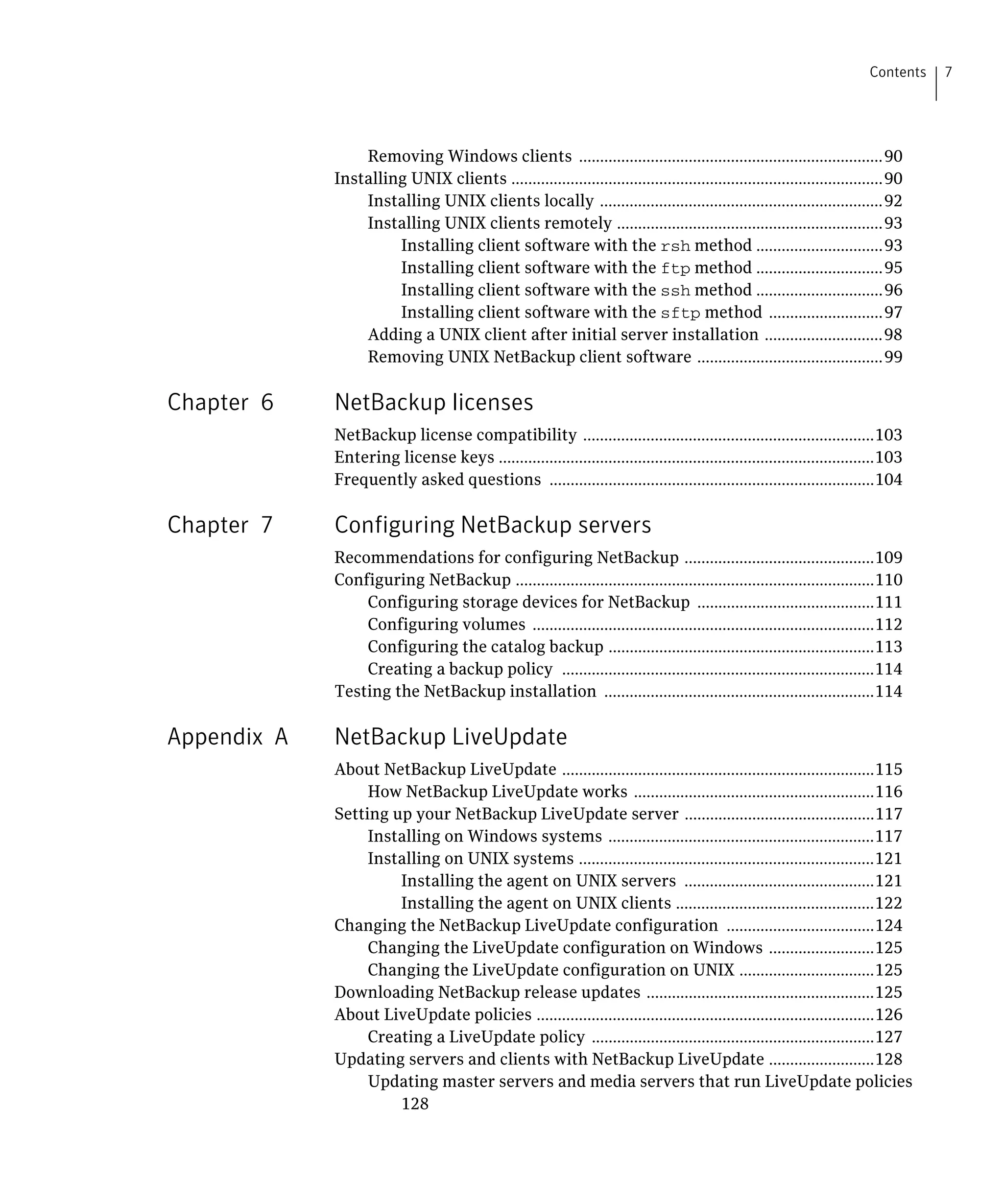 Contents   7




                 Removing Windows clients ........................................................................90

             Installing UNIX clients ........................................................................................90

                 Installing UNIX clients locally ...................................................................92

                 Installing UNIX clients remotely ...............................................................93

                      Installing client software with the rsh method ..............................93

                      Installing client software with the ftp method ..............................95

                      Installing client software with the ssh method ..............................96

                      Installing client software with the sftp method ...........................97

                 Adding a UNIX client after initial server installation ............................98

                 Removing UNIX NetBackup client software ............................................99


Chapter 6    NetBackup licenses
             NetBackup license compatibility .....................................................................103

             Entering license keys .........................................................................................103

             Frequently asked questions .............................................................................104


Chapter 7    Configuring NetBackup servers
             Recommendations for configuring NetBackup .............................................109

             Configuring NetBackup .....................................................................................110

                 Configuring storage devices for NetBackup ..........................................111

                 Configuring volumes .................................................................................112

                 Configuring the catalog backup ...............................................................113

                 Creating a backup policy ..........................................................................114

             Testing the NetBackup installation ................................................................114


Appendix A   NetBackup LiveUpdate
             About NetBackup LiveUpdate ..........................................................................115

                  How NetBackup LiveUpdate works .........................................................116

             Setting up your NetBackup LiveUpdate server .............................................117

                  Installing on Windows systems ...............................................................117

                  Installing on UNIX systems ......................................................................121

                      Installing the agent on UNIX servers .............................................121

                      Installing the agent on UNIX clients ...............................................122

             Changing the NetBackup LiveUpdate configuration ...................................124

                  Changing the LiveUpdate configuration on Windows .........................125

                  Changing the LiveUpdate configuration on UNIX ................................125

             Downloading NetBackup release updates ......................................................125

             About LiveUpdate policies ................................................................................126

                  Creating a LiveUpdate policy ...................................................................127

             Updating servers and clients with NetBackup LiveUpdate .........................128

                  Updating master servers and media servers that run LiveUpdate policies 

                      128

 