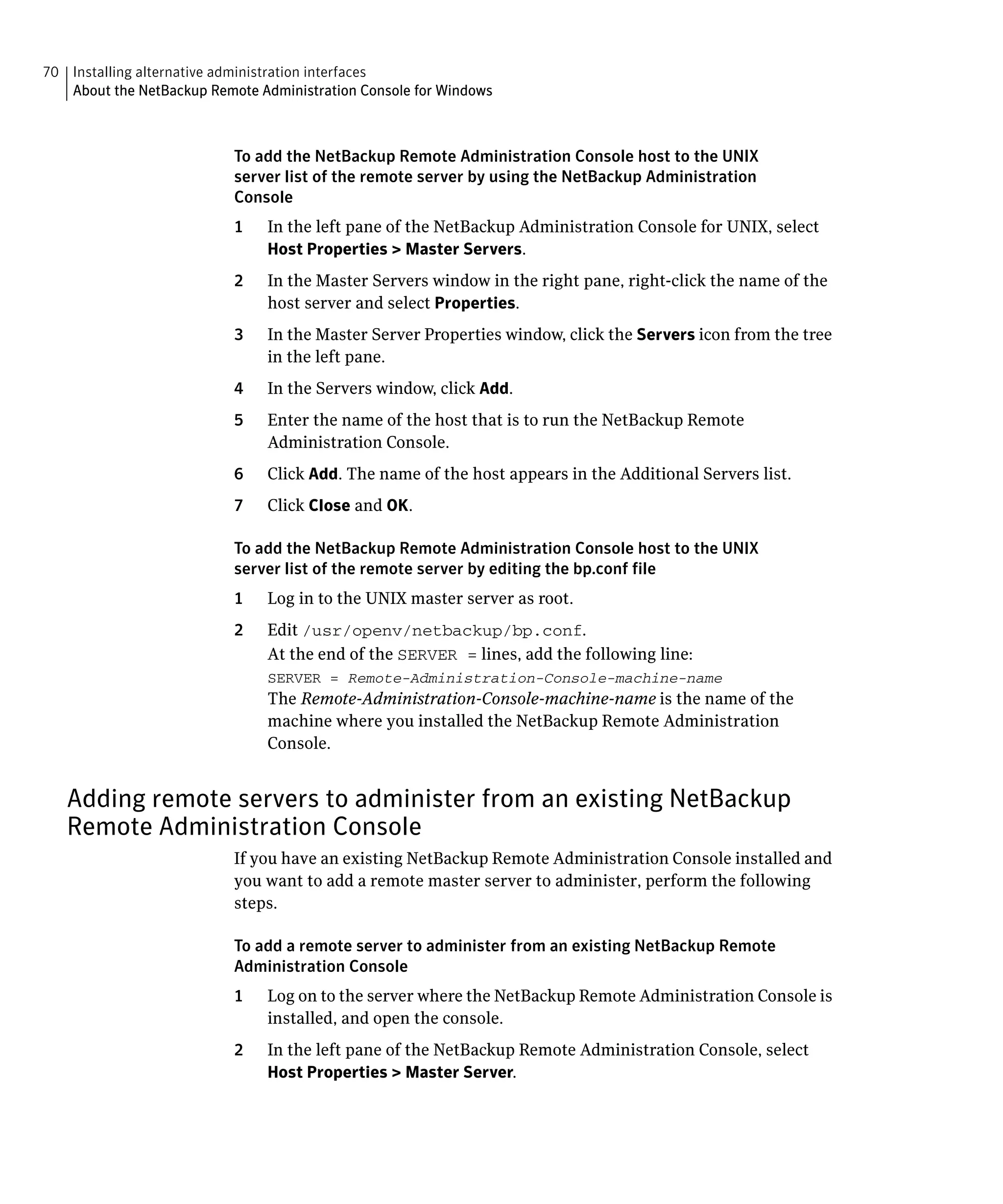 70 Installing alternative administration interfaces

   About the NetBackup Remote Administration Console for Windows




                           To add the NetBackup Remote Administration Console host to the UNIX
                           server list of the remote server by using the NetBackup Administration
                           Console
                           1    In the left pane of the NetBackup Administration Console for UNIX, select
                                Host Properties > Master Servers.
                           2    In the Master Servers window in the right pane, right-click the name of the
                                host server and select Properties.
                           3    In the Master Server Properties window, click the Servers icon from the tree
                                in the left pane.
                           4    In the Servers window, click Add.
                           5    Enter the name of the host that is to run the NetBackup Remote
                                Administration Console.
                           6    Click Add. The name of the host appears in the Additional Servers list.
                           7    Click Close and OK.

                           To add the NetBackup Remote Administration Console host to the UNIX
                           server list of the remote server by editing the bp.conf file
                           1	   Log in to the UNIX master server as root.
                           2	   Edit /usr/openv/netbackup/bp.conf.
                                At the end of the SERVER = lines, add the following line:
                                SERVER = Remote-Administration-Console-machine-name

                                The Remote-Administration-Console-machine-name is the name of the
                                machine where you installed the NetBackup Remote Administration
                                Console.


   Adding remote servers to administer from an existing NetBackup
   Remote Administration Console
                           If you have an existing NetBackup Remote Administration Console installed and
                           you want to add a remote master server to administer, perform the following
                           steps.

                           To add a remote server to administer from an existing NetBackup Remote
                           Administration Console
                           1	   Log on to the server where the NetBackup Remote Administration Console is
                                installed, and open the console.
                           2	   In the left pane of the NetBackup Remote Administration Console, select
                                Host Properties > Master Server.
 