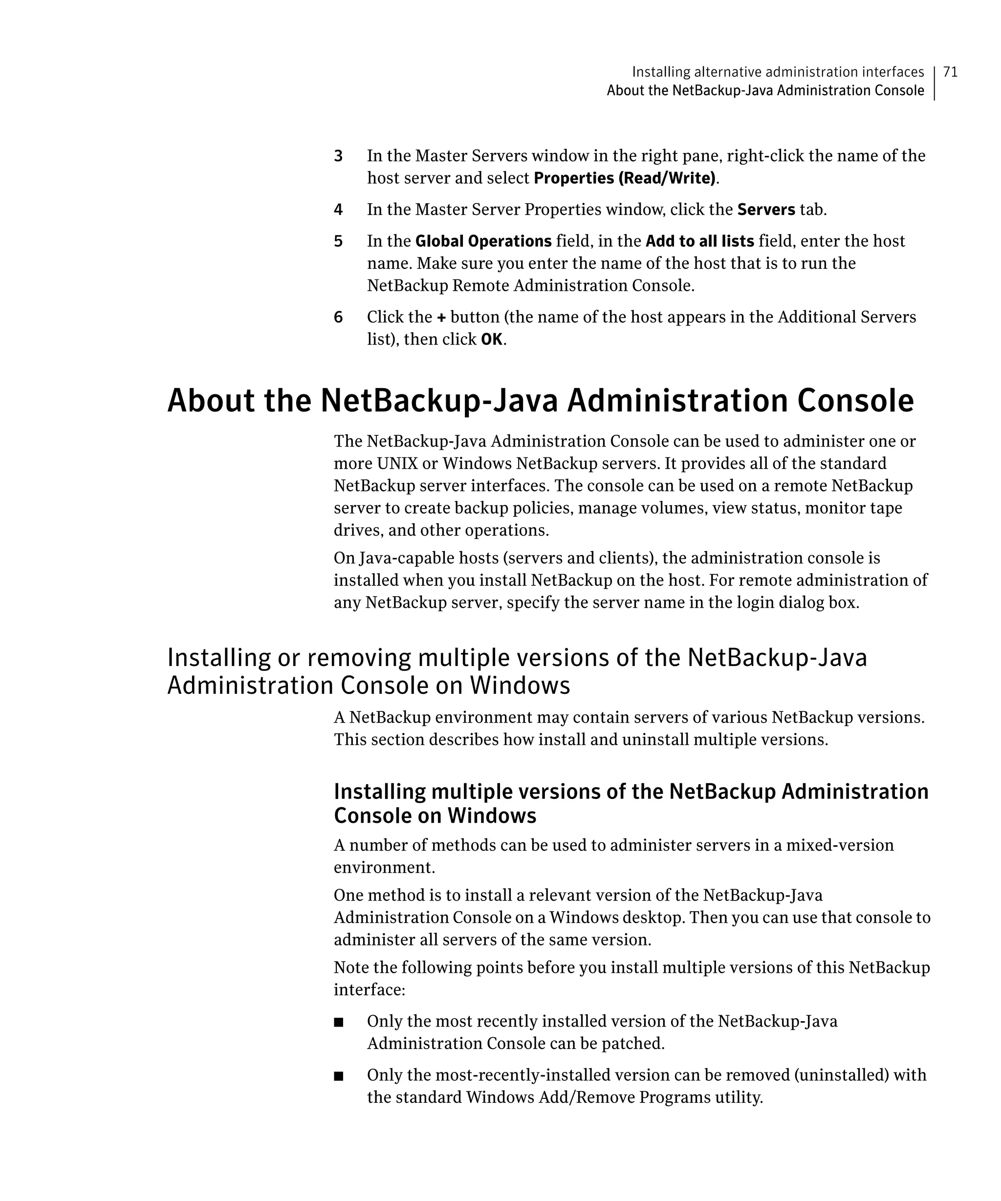 Installing alternative administration interfaces   71
                                                     About the NetBackup-Java Administration Console



              3	   In the Master Servers window in the right pane, right-click the name of the
                   host server and select Properties (Read/Write).
              4	   In the Master Server Properties window, click the Servers tab.
              5	   In the Global Operations field, in the Add to all lists field, enter the host
                   name. Make sure you enter the name of the host that is to run the
                   NetBackup Remote Administration Console.
              6	   Click the + button (the name of the host appears in the Additional Servers
                   list), then click OK.



About the NetBackup-Java Administration Console
              The NetBackup-Java Administration Console can be used to administer one or
              more UNIX or Windows NetBackup servers. It provides all of the standard
              NetBackup server interfaces. The console can be used on a remote NetBackup
              server to create backup policies, manage volumes, view status, monitor tape
              drives, and other operations.
              On Java-capable hosts (servers and clients), the administration console is
              installed when you install NetBackup on the host. For remote administration of
              any NetBackup server, specify the server name in the login dialog box.


Installing or removing multiple versions of the NetBackup-Java
Administration Console on Windows
              A NetBackup environment may contain servers of various NetBackup versions.
              This section describes how install and uninstall multiple versions.


              Installing multiple versions of the NetBackup Administration
              Console on Windows
              A number of methods can be used to administer servers in a mixed-version
              environment.
              One method is to install a relevant version of the NetBackup-Java
              Administration Console on a Windows desktop. Then you can use that console to
              administer all servers of the same version.
              Note the following points before you install multiple versions of this NetBackup
              interface:
              ■	   Only the most recently installed version of the NetBackup-Java
                   Administration Console can be patched.
              ■	   Only the most-recently-installed version can be removed (uninstalled) with
                   the standard Windows Add/Remove Programs utility.
 
