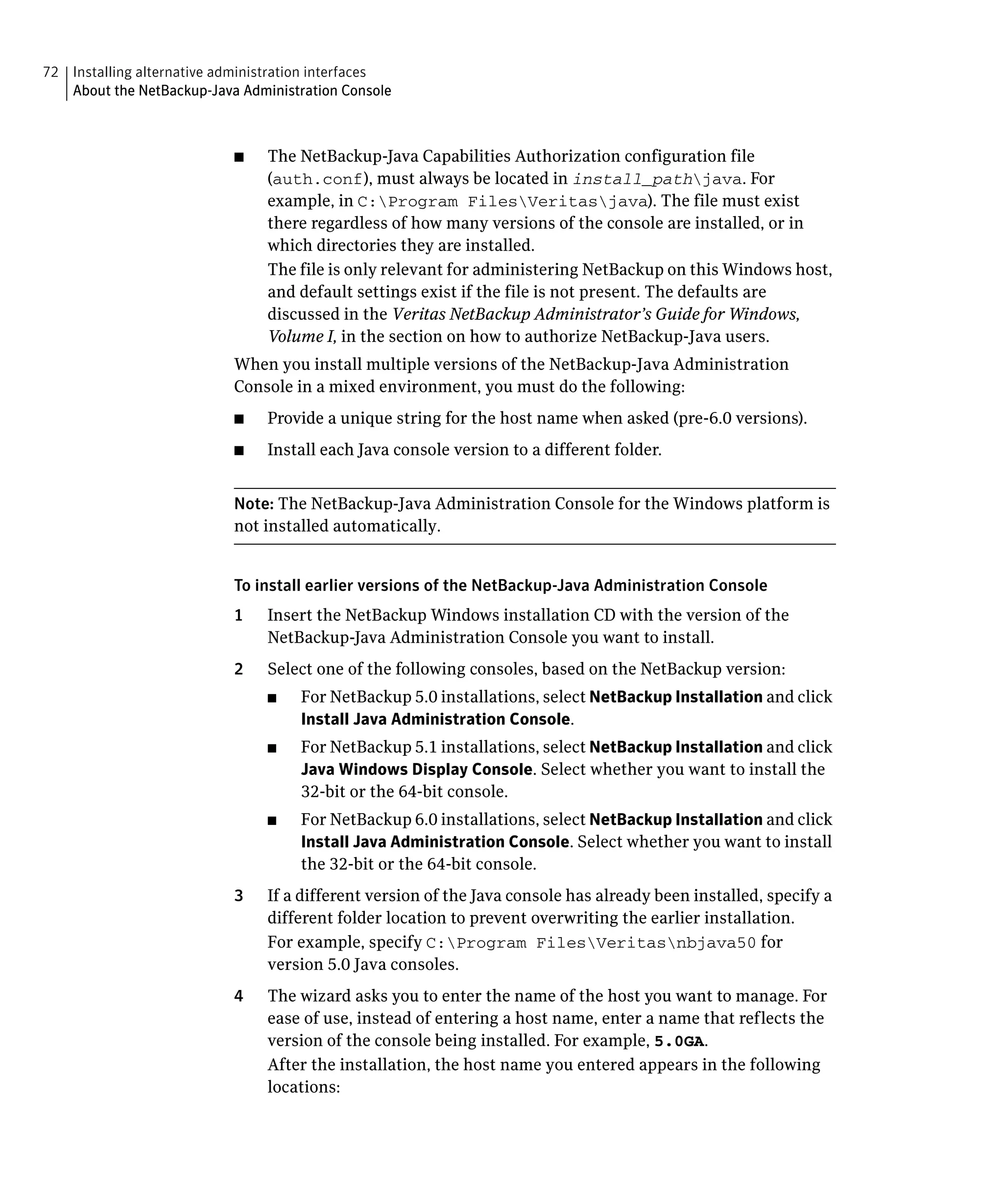 72 Installing alternative administration interfaces

   About the NetBackup-Java Administration Console




                            ■	   The NetBackup-Java Capabilities Authorization configuration file
                                 (auth.conf), must always be located in install_pathjava. For
                                 example, in C:Program FilesVeritasjava). The file must exist
                                 there regardless of how many versions of the console are installed, or in
                                 which directories they are installed.
                                 The file is only relevant for administering NetBackup on this Windows host,
                                 and default settings exist if the file is not present. The defaults are
                                 discussed in the Veritas NetBackup Administrator’s Guide for Windows,
                                 Volume I, in the section on how to authorize NetBackup-Java users.
                            When you install multiple versions of the NetBackup-Java Administration
                            Console in a mixed environment, you must do the following:
                            ■	   Provide a unique string for the host name when asked (pre-6.0 versions).
                            ■	   Install each Java console version to a different folder.


                            Note: The NetBackup-Java Administration Console for the Windows platform is
                            not installed automatically.


                            To install earlier versions of the NetBackup-Java Administration Console
                            1    Insert the NetBackup Windows installation CD with the version of the
                                 NetBackup-Java Administration Console you want to install.
                            2	   Select one of the following consoles, based on the NetBackup version:
                                 ■	   For NetBackup 5.0 installations, select NetBackup Installation and click
                                      Install Java Administration Console.
                                 ■	   For NetBackup 5.1 installations, select NetBackup Installation and click
                                      Java Windows Display Console. Select whether you want to install the
                                      32-bit or the 64-bit console.
                                 ■	   For NetBackup 6.0 installations, select NetBackup Installation and click
                                      Install Java Administration Console. Select whether you want to install
                                      the 32-bit or the 64-bit console.
                            3	   If a different version of the Java console has already been installed, specify a
                                 different folder location to prevent overwriting the earlier installation.
                                 For example, specify C:Program FilesVeritasnbjava50 for
                                 version 5.0 Java consoles.
                            4	   The wizard asks you to enter the name of the host you want to manage. For
                                 ease of use, instead of entering a host name, enter a name that reflects the
                                 version of the console being installed. For example, 5.0GA.
                                 After the installation, the host name you entered appears in the following
                                 locations:
 
