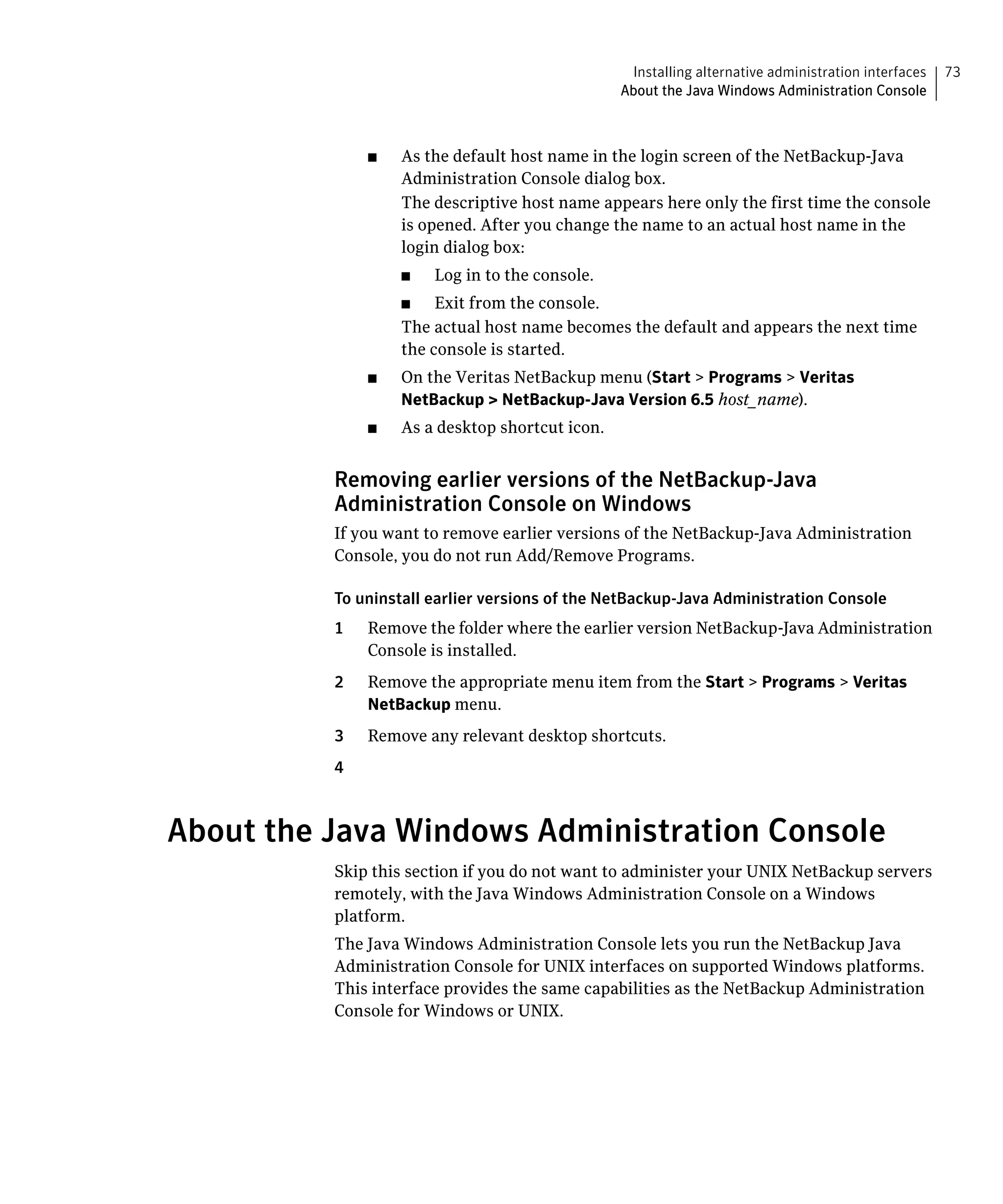 Installing alternative administration interfaces   73
                                                  About the Java Windows Administration Console



               ■	   As the default host name in the login screen of the NetBackup-Java
                    Administration Console dialog box.
                    The descriptive host name appears here only the first time the console
                    is opened. After you change the name to an actual host name in the
                    login dialog box:
                    ■	   Log in to the console.
                    ■    Exit from the console.

                    The actual host name becomes the default and appears the next time 

                    the console is started.

               ■	   On the Veritas NetBackup menu (Start > Programs > Veritas
                    NetBackup > NetBackup-Java Version 6.5 host_name).
               ■	   As a desktop shortcut icon.


          Removing earlier versions of the NetBackup-Java
          Administration Console on Windows
          If you want to remove earlier versions of the NetBackup-Java Administration
          Console, you do not run Add/Remove Programs.

          To uninstall earlier versions of the NetBackup-Java Administration Console
          1	   Remove the folder where the earlier version NetBackup-Java Administration
               Console is installed.
          2	   Remove the appropriate menu item from the Start > Programs > Veritas
               NetBackup menu.
          3	   Remove any relevant desktop shortcuts.
          4



About the Java Windows Administration Console
          Skip this section if you do not want to administer your UNIX NetBackup servers
          remotely, with the Java Windows Administration Console on a Windows
          platform.
          The Java Windows Administration Console lets you run the NetBackup Java
          Administration Console for UNIX interfaces on supported Windows platforms.
          This interface provides the same capabilities as the NetBackup Administration
          Console for Windows or UNIX.
 