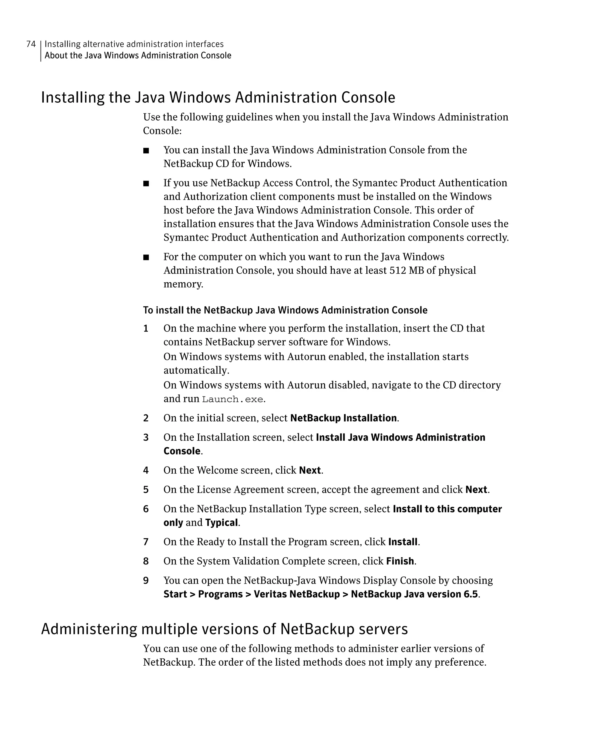 74 Installing alternative administration interfaces

   About the Java Windows Administration Console




   Installing the Java Windows Administration Console
                             Use the following guidelines when you install the Java Windows Administration
                             Console:
                             ■	   You can install the Java Windows Administration Console from the
                                  NetBackup CD for Windows.
                             ■	   If you use NetBackup Access Control, the Symantec Product Authentication
                                  and Authorization client components must be installed on the Windows
                                  host before the Java Windows Administration Console. This order of
                                  installation ensures that the Java Windows Administration Console uses the
                                  Symantec Product Authentication and Authorization components correctly.
                             ■	   For the computer on which you want to run the Java Windows
                                  Administration Console, you should have at least 512 MB of physical
                                  memory.

                             To install the NetBackup Java Windows Administration Console
                             1	   On the machine where you perform the installation, insert the CD that
                                  contains NetBackup server software for Windows.
                                  On Windows systems with Autorun enabled, the installation starts
                                  automatically.
                                  On Windows systems with Autorun disabled, navigate to the CD directory
                                  and run Launch.exe.
                             2	   On the initial screen, select NetBackup Installation.
                             3	   On the Installation screen, select Install Java Windows Administration
                                  Console.
                             4	   On the Welcome screen, click Next.
                             5	   On the License Agreement screen, accept the agreement and click Next.
                             6	   On the NetBackup Installation Type screen, select Install to this computer
                                  only and Typical.
                             7	   On the Ready to Install the Program screen, click Install.
                             8	   On the System Validation Complete screen, click Finish.
                             9	   You can open the NetBackup-Java Windows Display Console by choosing
                                  Start > Programs > Veritas NetBackup > NetBackup Java version 6.5.


   Administering multiple versions of NetBackup servers
                             You can use one of the following methods to administer earlier versions of
                             NetBackup. The order of the listed methods does not imply any preference.
 