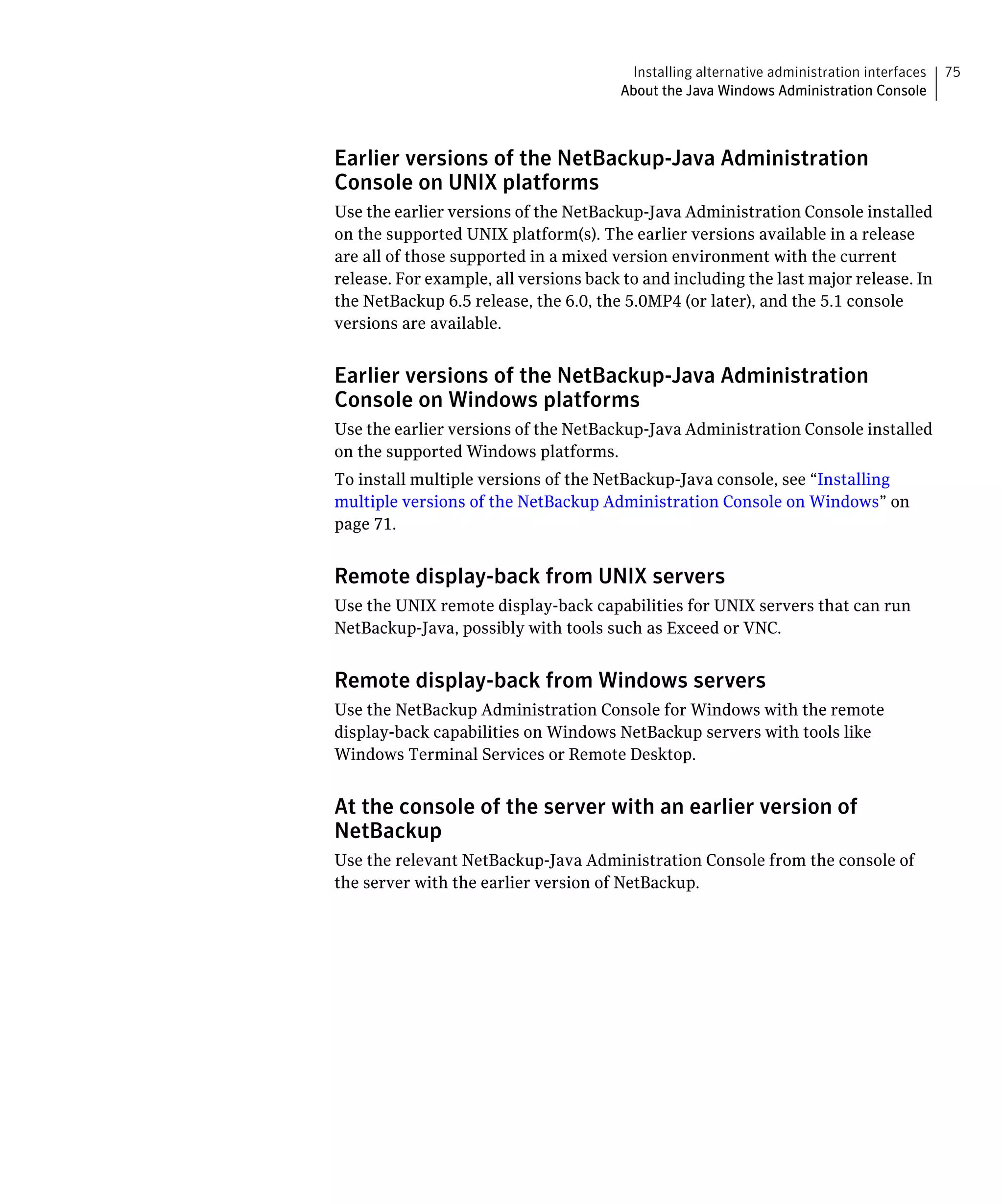 Installing alternative administration interfaces   75
                                       About the Java Windows Administration Console



Earlier versions of the NetBackup-Java Administration
Console on UNIX platforms
Use the earlier versions of the NetBackup-Java Administration Console installed
on the supported UNIX platform(s). The earlier versions available in a release
are all of those supported in a mixed version environment with the current
release. For example, all versions back to and including the last major release. In
the NetBackup 6.5 release, the 6.0, the 5.0MP4 (or later), and the 5.1 console
versions are available.


Earlier versions of the NetBackup-Java Administration
Console on Windows platforms
Use the earlier versions of the NetBackup-Java Administration Console installed
on the supported Windows platforms.
To install multiple versions of the NetBackup-Java console, see “Installing
multiple versions of the NetBackup Administration Console on Windows” on
page 71.


Remote display-back from UNIX servers
Use the UNIX remote display-back capabilities for UNIX servers that can run
NetBackup-Java, possibly with tools such as Exceed or VNC.


Remote display-back from Windows servers
Use the NetBackup Administration Console for Windows with the remote
display-back capabilities on Windows NetBackup servers with tools like
Windows Terminal Services or Remote Desktop.


At the console of the server with an earlier version of
NetBackup
Use the relevant NetBackup-Java Administration Console from the console of
the server with the earlier version of NetBackup.
 