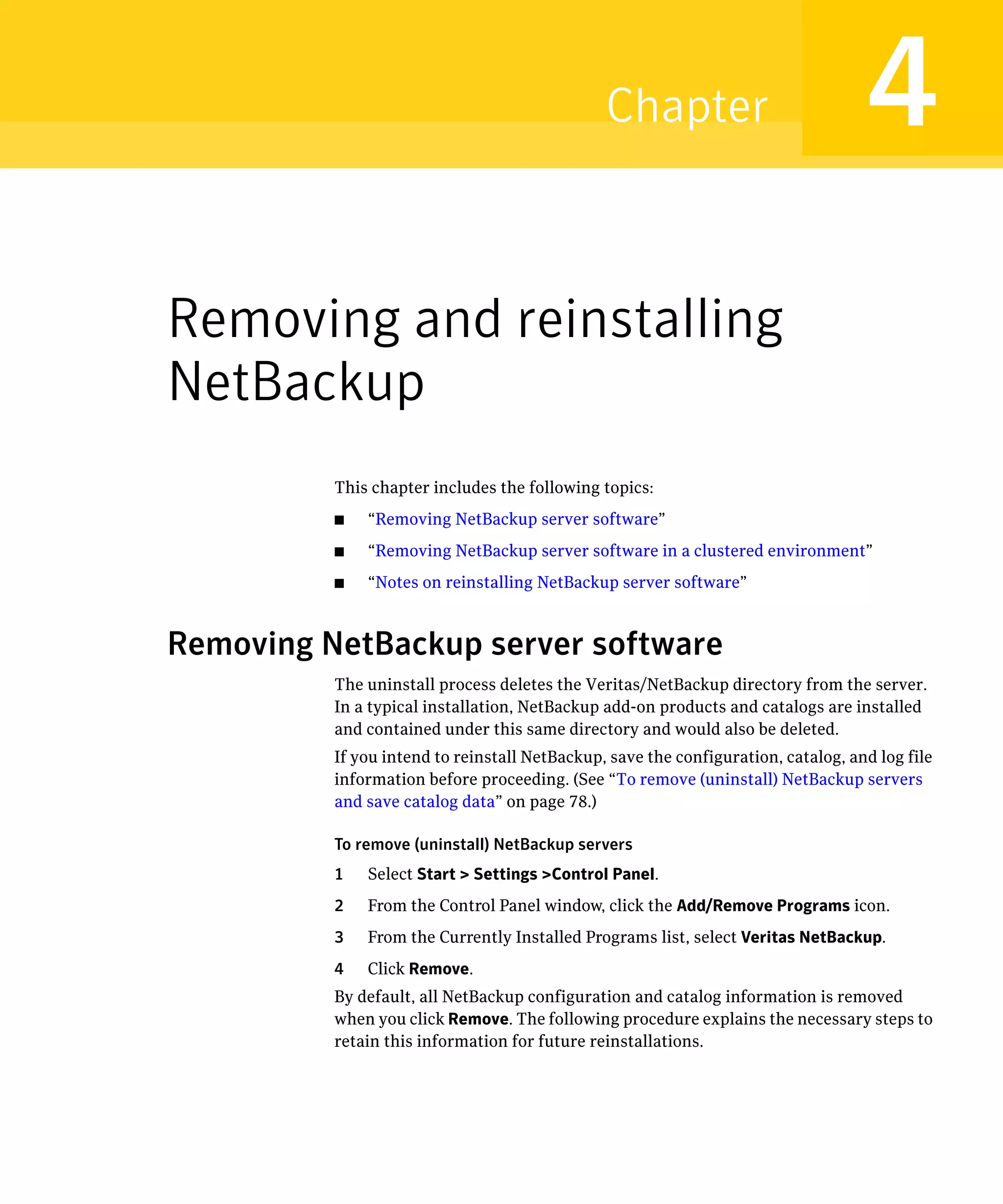 Chapter                             4
Removing and reinstalling
NetBackup
          This chapter includes the following topics:
          ■   “Removing NetBackup server software”
          ■   “Removing NetBackup server software in a clustered environment”
          ■   “Notes on reinstalling NetBackup server software”



Removing NetBackup server software
          The uninstall process deletes the Veritas/NetBackup directory from the server.
          In a typical installation, NetBackup add-on products and catalogs are installed
          and contained under this same directory and would also be deleted.
          If you intend to reinstall NetBackup, save the configuration, catalog, and log file
          information before proceeding. (See “To remove (uninstall) NetBackup servers
          and save catalog data” on page 78.)

          To remove (uninstall) NetBackup servers

          1   Select Start > Settings >Control Panel.

          2   From the Control Panel window, click the Add/Remove Programs icon.

          3   From the Currently Installed Programs list, select Veritas NetBackup.

          4   Click Remove.

          By default, all NetBackup configuration and catalog information is removed 

          when you click Remove. The following procedure explains the necessary steps to
          retain this information for future reinstallations.
 