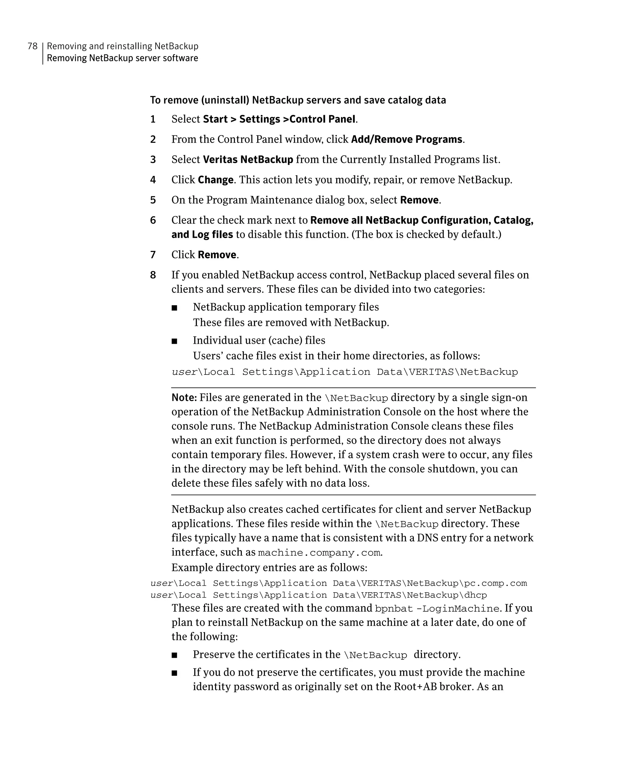 78 Removing and reinstalling NetBackup

   Removing NetBackup server software




                           To remove (uninstall) NetBackup servers and save catalog data

                           1    Select Start > Settings >Control Panel.

                           2    From the Control Panel window, click Add/Remove Programs.

                           3    Select Veritas NetBackup from the Currently Installed Programs list.

                           4    Click Change. This action lets you modify, repair, or remove NetBackup.

                           5    On the Program Maintenance dialog box, select Remove.

                           6    Clear the check mark next to Remove all NetBackup Configuration, Catalog, 

                                and Log files to disable this function. (The box is checked by default.)
                           7    Click Remove.
                           8    If you enabled NetBackup access control, NetBackup placed several files on
                                clients and servers. These files can be divided into two categories:
                                ■	   NetBackup application temporary files
                                     These files are removed with NetBackup.
                                ■	 Individual user (cache) files
                                   Users’ cache files exist in their home directories, as follows:
                                userLocal SettingsApplication DataVERITASNetBackup


                                Note: Files are generated in the NetBackup directory by a single sign-on
                                operation of the NetBackup Administration Console on the host where the
                                console runs. The NetBackup Administration Console cleans these files
                                when an exit function is performed, so the directory does not always
                                contain temporary files. However, if a system crash were to occur, any files
                                in the directory may be left behind. With the console shutdown, you can
                                delete these files safely with no data loss.

                                NetBackup also creates cached certificates for client and server NetBackup
                                applications. These files reside within the NetBackup directory. These
                                files typically have a name that is consistent with a DNS entry for a network
                                interface, such as machine.company.com.
                                Example directory entries are as follows:
                           userLocal SettingsApplication DataVERITASNetBackuppc.comp.com
                           userLocal SettingsApplication DataVERITASNetBackupdhcp
                                These files are created with the command bpnbat -LoginMachine. If you
                                plan to reinstall NetBackup on the same machine at a later date, do one of
                                the following:
                                ■	   Preserve the certificates in the NetBackup directory.
                                ■	   If you do not preserve the certificates, you must provide the machine
                                     identity password as originally set on the Root+AB broker. As an
 