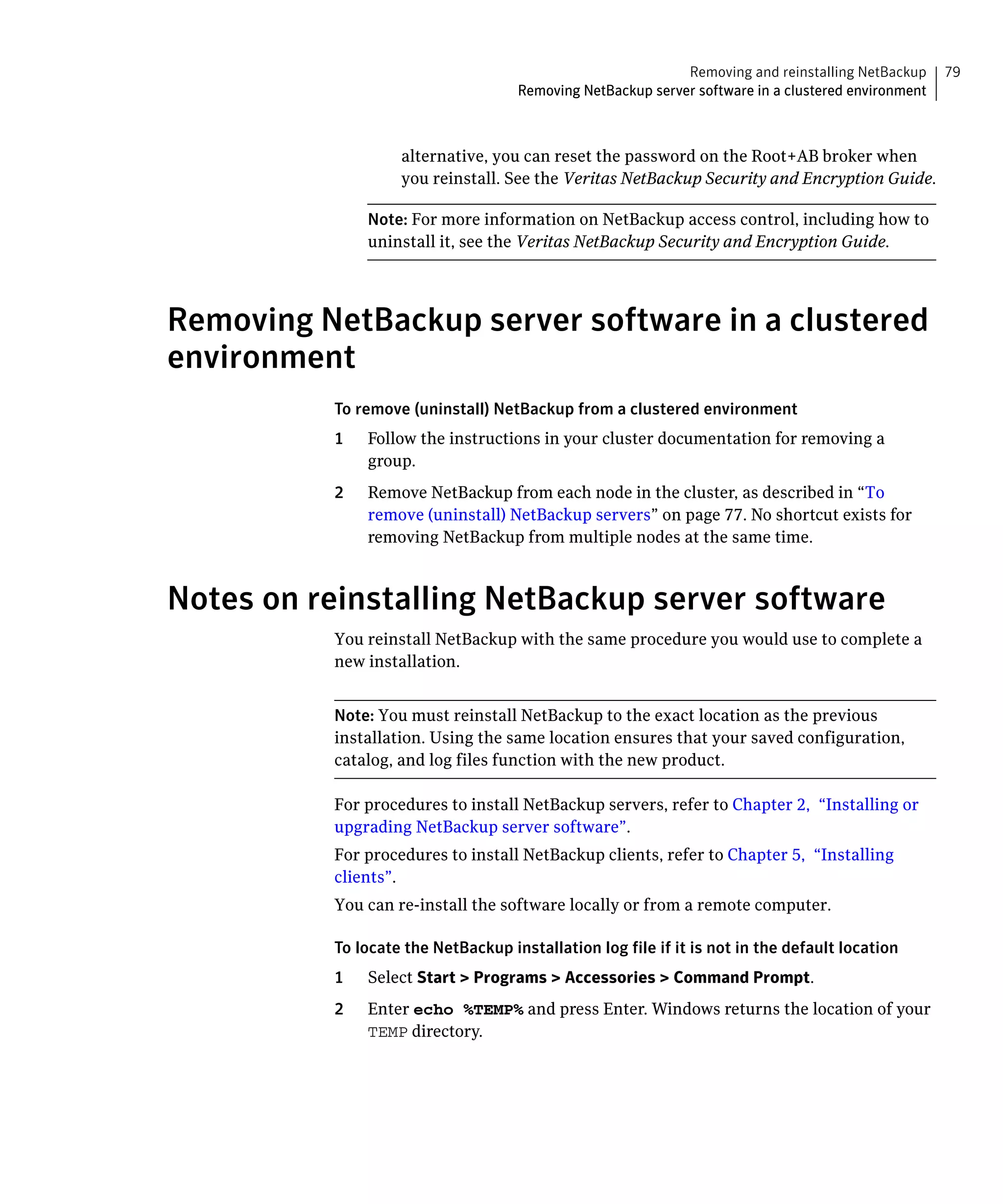 Removing and reinstalling NetBackup     79
                                    Removing NetBackup server software in a clustered environment



                   alternative, you can reset the password on the Root+AB broker when
                   you reinstall. See the Veritas NetBackup Security and Encryption Guide.

               Note: For more information on NetBackup access control, including how to
               uninstall it, see the Veritas NetBackup Security and Encryption Guide.




Removing NetBackup server software in a clustered
environment
          To remove (uninstall) NetBackup from a clustered environment
          1	   Follow the instructions in your cluster documentation for removing a
               group.
          2	   Remove NetBackup from each node in the cluster, as described in “To
               remove (uninstall) NetBackup servers” on page 77. No shortcut exists for
               removing NetBackup from multiple nodes at the same time.



Notes on reinstalling NetBackup server software
          You reinstall NetBackup with the same procedure you would use to complete a
          new installation.


          Note: You must reinstall NetBackup to the exact location as the previous
          installation. Using the same location ensures that your saved configuration,
          catalog, and log files function with the new product.

          For procedures to install NetBackup servers, refer to Chapter 2, “Installing or 

          upgrading NetBackup server software”.

          For procedures to install NetBackup clients, refer to Chapter 5, “Installing 

          clients”.

          You can re-install the software locally or from a remote computer.


          To locate the NetBackup installation log file if it is not in the default location
          1    Select Start > Programs > Accessories > Command Prompt.
          2    Enter echo %TEMP% and press Enter. Windows returns the location of your
               TEMP directory.
 